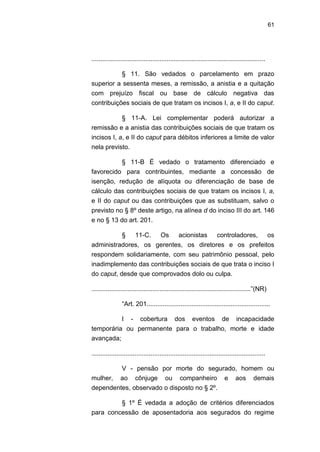 61
.................................................................................................
§ 11. São vedados o parcelamento em prazo
superior a sessenta meses, a remissão, a anistia e a quitação
com prejuízo fiscal ou base de cálculo negativa das
contribuições sociais de que tratam os incisos I, a, e II do caput.
§ 11-A. Lei complementar poderá autorizar a
remissão e a anistia das contribuições sociais de que tratam os
incisos I, a, e II do caput para débitos inferiores a limite de valor
nela previsto.
§ 11-B É vedado o tratamento diferenciado e
favorecido para contribuintes, mediante a concessão de
isenção, redução de alíquota ou diferenciação de base de
cálculo das contribuições sociais de que tratam os incisos I, a,
e II do caput ou das contribuições que as substituam, salvo o
previsto no § 8º deste artigo, na alínea d do inciso III do art. 146
e no § 13 do art. 201.
§ 11-C. Os acionistas controladores, os
administradores, os gerentes, os diretores e os prefeitos
respondem solidariamente, com seu patrimônio pessoal, pelo
inadimplemento das contribuições sociais de que trata o inciso I
do caput, desde que comprovados dolo ou culpa.
.........................................................................................‖(NR)
―Art. 201.....................................................................
I - cobertura dos eventos de incapacidade
temporária ou permanente para o trabalho, morte e idade
avançada;
.................................................................................................
V - pensão por morte do segurado, homem ou
mulher, ao cônjuge ou companheiro e aos demais
dependentes, observado o disposto no § 2º.
§ 1º É vedada a adoção de critérios diferenciados
para concessão de aposentadoria aos segurados do regime
 
