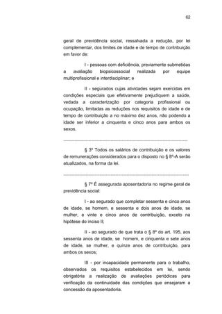 62
geral de previdência social, ressalvada a redução, por lei
complementar, dos limites de idade e de tempo de contribuição
em favor de:
I - pessoas com deficiência, previamente submetidas
a avaliação biopsicossocial realizada por equipe
multiprofissional e interdisciplinar; e
II - segurados cujas atividades sejam exercidas em
condições especiais que efetivamente prejudiquem a saúde,
vedada a caracterização por categoria profissional ou
ocupação, limitadas as reduções nos requisitos de idade e de
tempo de contribuição a no máximo dez anos, não podendo a
idade ser inferior a cinquenta e cinco anos para ambos os
sexos.
....................................................................................................
§ 3º Todos os salários de contribuição e os valores
de remunerações considerados para o disposto no § 8º-A serão
atualizados, na forma da lei.
.....................................................................................................
§ 7º É assegurada aposentadoria no regime geral de
previdência social:
I - ao segurado que completar sessenta e cinco anos
de idade, se homem, e sessenta e dois anos de idade, se
mulher, e vinte e cinco anos de contribuição, exceto na
hipótese do inciso II;
II - ao segurado de que trata o § 8º do art. 195, aos
sessenta anos de idade, se homem, e cinquenta e sete anos
de idade, se mulher, e quinze anos de contribuição, para
ambos os sexos;
III - por incapacidade permanente para o trabalho,
observados os requisitos estabelecidos em lei, sendo
obrigatória a realização de avaliações periódicas para
verificação da continuidade das condições que ensejaram a
concessão da aposentadoria.
 