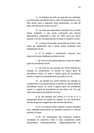 65
II - na hipótese de óbito de segurado em atividade,
as cotas serão calculadas sobre o valor da aposentadoria a que
teria direito caso o segurado fosse aposentado, na data do
óbito, nos termos do inciso III do § 7°;
III - as cotas por dependente cessarão com a perda
dessa qualidade e não serão reversíveis aos demais
dependentes, preservado o valor de 100% (cem por cento)
quando o número de dependentes for igual ou superior a cinco;
IV - o tempo de duração da pensão por morte e das
cotas por dependente até a perda dessa qualidade será
estabelecido em lei.
§ 17. É vedado o recebimento conjunto, sem
prejuízo de outras hipóteses previstas em lei:
I - de mais de uma aposentadoria à conta do regime
geral de previdência social;
II - de mais de uma pensão por morte deixada por
cônjuge ou companheiro, no âmbito do regime geral de
previdência social, ou entre o regime geral de previdência
social e o regime de previdência de que trata o art. 40;
III - de pensão por morte deixada por cônjuge ou
companheiro e de aposentadoria no âmbito do regime geral de
previdência social, ou entre o regime geral de previdência
social e o regime de previdência de que trata o art. 40, cujo
valor total supere dois salários mínimos.
§ 18. Na hipótese dos incisos II e III do § 17, é
assegurado direito de opção por apenas um dos benefícios,
ficando suspenso o pagamento dos demais benefícios.
§ 19. A lei disporá sobre critérios a serem utilizados
para avaliação permanente do equilíbrio financeiro e atuarial
previsto no caput.
§ 20. Os empregados das empresas públicas,
sociedade de economia mista e suas subsidiárias serão
aposentados compulsoriamente, independentemente de
 