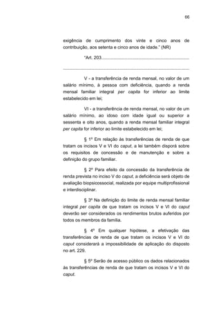 66
exigência de cumprimento dos vinte e cinco anos de
contribuição, aos setenta e cinco anos de idade.‖ (NR)
―Art. 203.......................................................................
......................................................................................................
V - a transferência de renda mensal, no valor de um
salário mínimo, à pessoa com deficiência, quando a renda
mensal familiar integral per capita for inferior ao limite
estabelecido em lei;
VI - a transferência de renda mensal, no valor de um
salário mínimo, ao idoso com idade igual ou superior a
sessenta e oito anos, quando a renda mensal familiar integral
per capita for inferior ao limite estabelecido em lei;
§ 1º Em relação às transferências de renda de que
tratam os incisos V e VI do caput, a lei também disporá sobre
os requisitos de concessão e de manutenção e sobre a
definição do grupo familiar.
§ 2º Para efeito da concessão da transferência de
renda prevista no inciso V do caput, a deficiência será objeto de
avaliação biopsicossocial, realizada por equipe multiprofissional
e interdisciplinar.
§ 3º Na definição do limite de renda mensal familiar
integral per capita de que tratam os incisos V e VI do caput
deverão ser considerados os rendimentos brutos auferidos por
todos os membros da família.
§ 4º Em qualquer hipótese, a efetivação das
transferências de renda de que tratam os incisos V e VI do
caput considerará a impossibilidade de aplicação do disposto
no art. 229.
§ 5º Serão de acesso público os dados relacionados
às transferências de renda de que tratam os incisos V e VI do
caput.
 