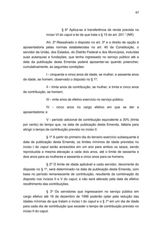 67
§ 6º Aplica-se à transferência de renda prevista no
inciso VI do caput a lei de que trata o § 15 do art. 201.‖ (NR)
Art. 2º Ressalvado o disposto no art. 3º e o direito de opção à
aposentadoria pelas normas estabelecidas no art. 40 da Constituição, o
servidor da União, dos Estados, do Distrito Federal e dos Municípios, incluídas
suas autarquias e fundações, que tenha ingressado no serviço público até a
data da publicação desta Emenda poderá aposentar-se quando preencher,
cumulativamente, as seguintes condições:
I - cinquenta e cinco anos de idade, se mulher, e sessenta anos
de idade, se homem, observado o disposto no § 1º;
II - trinta anos de contribuição, se mulher, e trinta e cinco anos
de contribuição, se homem;
III - vinte anos de efetivo exercício no serviço público;
IV - cinco anos no cargo efetivo em que se der a
aposentadoria; e
V - período adicional de contribuição equivalente a 30% (trinta
por cento) do tempo que, na data de publicação desta Emenda, faltaria para
atingir o tempo de contribuição previsto no inciso II.
§ 1º A partir do primeiro dia do terceiro exercício subsequente à
data de publicação desta Emenda, os limites mínimos de idade previstos no
inciso I do caput serão acrescidos em um ano para ambos os sexos, sendo
reproduzida a mesma elevação a cada dois anos, até o limite de sessenta e
dois anos para as mulheres e sessenta e cinco anos para os homens.
§ 2º O limite de idade aplicável a cada servidor, decorrente do
disposto no § 1º, será determinado na data de publicação desta Emenda, com
base no período remanescente de contribuição, resultante da combinação do
disposto nos incisos II e V do caput, e não será alterado pela data de efetivo
recolhimento das contribuições.
§ 3º Os servidores que ingressaram no serviço público em
cargo efetivo até 16 de dezembro de 1998 poderão optar pela redução das
idades mínimas de que tratam o inciso I do caput e o § 1º em um dia de idade
para cada dia de contribuição que exceder o tempo de contribuição previsto no
inciso II do caput.
 
