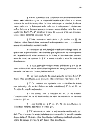 68
§ 4º Para o professor que comprovar exclusivamente tempo de
efetivo exercício das funções de magistério na educação infantil e no ensino
fundamental e médio, os requisitos de idade e de tempo de contribuição de que
tratam os incisos I e II do caput serão reduzidos em cinco anos, inclusive para
os fins do inciso V do caput, acrescendo-se um ano de idade a cada dois anos,
nos termos dos §§ 1º e 2º, até atingir a idade de sessenta anos para ambos os
sexos, não se aplicando o disposto no § 3º.
§ 5º Salvo no caso do exercício da opção prevista nos §§ 14 e
16 do art. 40 da Constituição, os proventos das aposentadorias concedidas de
acordo com este artigo corresponderão:
I - à totalidade da remuneração do servidor no cargo efetivo em
que se der a aposentadoria, para aqueles que ingressaram no serviço público
em cargo efetivo até 31 de dezembro de 2003 e se aposentarem com sessenta
anos de idade, na hipótese do § 4º, e sessenta e cinco anos de idade nos
demais casos;
II - a 100% (cem por cento) da média prevista no § 2º-A do art.
40 da Constituição, para o servidor que ingressou no serviço público até 31 de
dezembro de 2003 não contemplado no inciso I;
III - ao valor resultante do cálculo previsto no inciso I do § 3º,
do art. 40 da Constituição, para o servidor não contemplado nos incisos I e II.
§ 6º Os proventos das aposentadorias concedidas de acordo
com este artigo não serão inferiores ao valor referido no § 2º do art. 201 da
Constituição e serão reajustados:
I - de acordo com o disposto no art. 7º da Emenda
Constitucional nº 41, de 19 de dezembro de 2003, se concedidas na forma do
inciso I do § 5º; ou
II - nos termos do § 8º do art. 40 da Constituição, se
concedidas na forma dos incisos II e III do § 5º.
§ 7º Excetuam-se da regra de reajuste estabelecida no inciso I
do § 6º os proventos de aposentadoria de servidor que tenha exercido a opção
de que trata o § 16 do art. 40 da Constituição, hipótese na qual será aplicado o
critério de reajuste previsto no § 8º do art. 40 da Constituição.
 