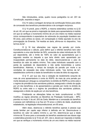 7
São introduzidos, ainda, quatro novos parágrafos no art. 201 da
Constituição, expostos a seguir.
O § 14 veda a contagem de tempo de contribuição fictício para efeito
de concessão dos benefícios previdenciários e de contagem recíproca.
O § 15 prevê, para o RGPS, a mesma sistemática contida no § 22
do art. 40, em que se prevê a majoração da idade para aposentadoria à medida
em que se verifique o incremento mínimo de um ano inteiro na média nacional
única correspondente à expectativa de sobrevida da população brasileira aos
65 anos, para ambos os sexos, em comparação à média apurada no ano de
promulgação da Emenda. Tal medida se daria, afirma-se no dispositivo, ―nos
termos da lei‖.
O § 16 traz alterações nas regras da pensão por morte.
Constitucionaliza-se o cálculo, para definir que o referido benefício terá valor
equivalente a uma cota familiar de 50%, acrescida de cotas individuais de 10%
por dependente, até o limite de 100% do valor da aposentadoria que o
segurado recebia ou daquela a que teria direito caso aposentado por
incapacidade permanente na data do óbito, desvinculando-se o piso do
benefício do valor do salário mínimo. Tais cotas individuais cessarão com a
perda da qualidade de dependente e não serão transmitidas a outros
beneficiários. Ademais, o tempo de duração da pensão por morte e as
condições de cessação das cotas individuais serão, ―nos termos da lei‖,
estabelecidos conforme a idade do beneficiário na data de óbito do segurado.
O § 17, por sua vez, traz a vedação de recebimento conjunto de
mais de uma aposentadoria à conta do RGPS; de mais de uma pensão por
morte deixada por cônjuge ou companheiro no âmbito do RGPS ou entre este e
o regime de previdência dos servidores públicos, assegurado o direito de opção
por um dos benefícios; e de aposentadoria e pensão por morte no âmbito do
RGPS ou entre este e o regime de previdência dos servidores públicos,
assegurado o direito de opção por um dos benefícios.
Finalizando as alterações feitas no texto constitucional, a PEC
modifica as regras atinentes ao Benefício de Prestação Continuada – BPC,
previsto no inciso V do art. 203 da Carta. Mantém-se a concessão do benefício
à pessoa com deficiência e se fixa em 70 anos o critério de idade, atualmente
estabelecido, na legislação infraconstitucional, em 65 anos.
Além disso, destina-se o referido benefício apenas à pessoa cuja
renda familiar per capita seja inferior à definida em lei. Desvincula-se o
benefício do valor do salário mínimo e, por fim, determina-se que a idade
mínima de 70 anos para a concessão do benefício assistencial aos idosos siga
a sistemática prevista no § 15 do art. 201, isto é, deverá ser majorada à medida
em que se verifique o incremento mínimo de um ano inteiro na média nacional
 