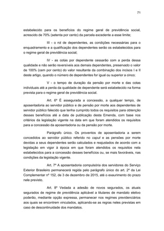 71
estabelecido para os benefícios do regime geral de previdência social,
acrescido de 70% (setenta por cento) da parcela excedente a esse limite;
III - o rol de dependentes, as condições necessárias para o
enquadramento e a qualificação dos dependentes serão os estabelecidos para
o regime geral de previdência social;
IV - as cotas por dependente cessarão com a perda dessa
qualidade e não serão reversíveis aos demais dependentes, preservado o valor
de 100% (cem por cento) do valor resultante da combinação dos incisos I e II
deste artigo, quando o número de dependentes for igual ou superior a cinco;
V - o tempo de duração da pensão por morte e das cotas
individuais até a perda da qualidade de dependente será estabelecido na forma
prevista para o regime geral de previdência social.
Art. 6º É assegurada a concessão, a qualquer tempo, de
aposentadoria ao servidor público e de pensão por morte aos dependentes de
servidor público falecido que tenha cumprido todos os requisitos para obtenção
desses benefícios até a data de publicação desta Emenda, com base nos
critérios da legislação vigente na data em que foram atendidos os requisitos
para a concessão da aposentadoria ou da pensão por morte.
Parágrafo único. Os proventos de aposentadoria a serem
concedidos ao servidor público referido no caput e as pensões por morte
devidas a seus dependentes serão calculados e reajustados de acordo com a
legislação em vigor à época em que foram atendidos os requisitos nela
estabelecidos para a concessão desses benefícios ou, se mais favoráveis, nas
condições da legislação vigente.
Art. 7º A aposentadoria compulsória dos servidores do Serviço
Exterior Brasileiro permanecerá regida pelo parágrafo único do art. 2º da Lei
Complementar nº 152, de 3 de dezembro de 2015, até o exaurimento do prazo
nele previsto.
Art. 8º Vedada a adesão de novos segurados, os atuais
segurados de regime de previdência aplicável a titulares de mandato eletivo
poderão, mediante opção expressa, permanecer nos regimes previdenciários
aos quais se encontrem vinculados, aplicando-se as regras neles previstas em
caso de descontinuidade dos mandatos.
 
