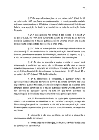 72
§ 1º Os segurados do regime de que trata a Lei nº 9.506, de 30
de outubro de 1997, que fizerem a opção prevista no caput cumprirão período
adicional correspondente a 30% (trinta por cento) do tempo de contribuição que
faltaria para aquisição de direito a aposentadoria na data de publicação desta
Emenda.
§ 2º A idade prevista nas alíneas b dos incisos I e II do art. 2º
da Lei nº 9.506, de 1997, será aumentada a partir do primeiro dia do terceiro
exercício subsequente à data de publicação desta Emenda em um ano a cada
dois anos até atingir a idade de sessenta e cinco anos.
§ 3º O limite de idade aplicável a cada segurado decorrente do
disposto no § 2º será determinado na data de publicação desta Emenda, com
base no período remanescente de contribuição, resultante do disposto no § 1º,
e não será alterado pela data de efetivo recolhimento das contribuições.
§ 4º Se não for exercida a opção prevista no caput, será
assegurada a contagem do tempo de contribuição vertida para o regime
previdenciário ao qual o segurado se encontrava vinculado, na forma do § 9º
do art. 201 da Constituição, inclusive para os fins do inciso I do § 3º do art. 40 e
do inciso I do § 8º-B do art. 201 da Constituição.
§ 5º É assegurada a concessão, a qualquer tempo, de
aposentadoria aos titulares de mandato eletivo e de pensão por morte aos seus
dependentes, quando falecidos, desde que cumpridos todos os requisitos para
obtenção desses benefícios até a data de publicação desta Emenda, com base
nos critérios da legislação vigente na data em que foram atendidos os
requisitos para a concessão da aposentadoria ou da pensão por morte.
Art. 9º Ressalvado o direito de opção pela aposentadoria de
acordo com as normas estabelecidas no art. 201 da Constituição, o segurado
filiado ao regime geral de previdência social até a data de publicação desta
Emenda poderá aposentar-se quando cumprir, cumulativamente, os seguintes
requisitos:
I - cinquenta e três anos de idade, se mulher, e cinquenta e
cinco anos de idade, se homem;
II - trinta anos de contribuição, se mulher, e trinta e cinco anos
de contribuição, se homem; e
 