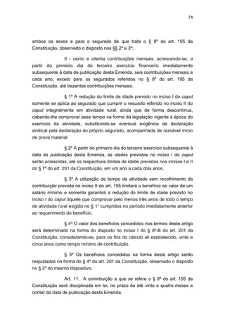 74
ambos os sexos e para o segurado de que trata o § 8º do art. 195 da
Constituição, observado o disposto nos §§ 2º e 3º;
II - cento e oitenta contribuições mensais, acrescendo-se, a
partir do primeiro dia do terceiro exercício financeiro imediatamente
subsequente à data de publicação desta Emenda, seis contribuições mensais a
cada ano, exceto para os segurados referidos no § 8º do art. 195 da
Constituição, até trezentas contribuições mensais.
§ 1º A redução do limite de idade previsto no inciso I do caput
somente se aplica ao segurado que cumprir o requisito referido no inciso II do
caput integralmente em atividade rural, ainda que de forma descontínua,
cabendo-lhe comprovar esse tempo na forma da legislação vigente à época do
exercício da atividade, substituindo-se eventual exigência de declaração
sindical pela declaração do próprio segurado, acompanhada de razoável início
de prova material.
§ 2º A partir do primeiro dia do terceiro exercício subsequente à
data de publicação desta Emenda, as idades previstas no inciso I do caput
serão acrescidas, até os respectivos limites de idade previstos nos incisos I e II
do § 7º do art. 201 da Constituição, em um ano a cada dois anos.
§ 3º A utilização de tempo de atividade sem recolhimento da
contribuição prevista no inciso II do art. 195 limitará o benefício ao valor de um
salário mínimo e somente garantirá a redução do limite de idade previsto no
inciso I do caput àquele que comprovar pelo menos três anos de todo o tempo
de atividade rural exigido no § 1° cumpridos no período imediatamente anterior
ao requerimento do benefício.
§ 4º O valor dos benefícios concedidos nos termos deste artigo
será determinado na forma do disposto no inciso I do § 8º-B do art. 201 da
Constituição, considerando-se, para os fins do cálculo ali estabelecido, vinte e
cinco anos como tempo mínimo de contribuição.
§ 5º Os benefícios concedidos na forma deste artigo serão
reajustados na forma do § 4º do art. 201 da Constituição, observado o disposto
no § 2º do mesmo dispositivo.
Art. 11. A contribuição a que se refere o § 8º do art. 195 da
Constituição será disciplinada em lei, no prazo de até vinte e quatro meses a
contar da data de publicação desta Emenda.
 