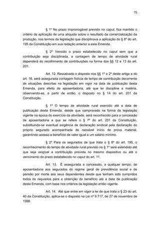 75
§ 1º No prazo improrrogável previsto no caput, fica mantido o
critério de aplicação de uma alíquota sobre o resultado da comercialização da
produção, nos termos da legislação que disciplinava a aplicação do § 8º do art.
195 da Constituição em sua redação anterior a esta Emenda.
§ 2º Vencido o prazo estabelecido no caput sem que a
contribuição seja disciplinada, a contagem de tempo de atividade rural
dependerá do recolhimento de contribuições na forma dos §§ 12 e 13 do art.
201.
Art. 12. Ressalvado o disposto nos §§ 1º e 2º deste artigo e do
art. 16, será assegurada contagem fictícia de tempo de contribuição decorrente
de situações descritas na legislação em vigor na data de publicação desta
Emenda, para efeito de aposentadoria, até que lei discipline a matéria,
observando-se, a partir de então, o disposto no § 14 do art. 201 da
Constituição.
§ 1º O tempo de atividade rural exercido até a data de
publicação desta Emenda, desde que comprovado na forma da legislação
vigente na época do exercício da atividade, será reconhecido para a concessão
de aposentadoria a que se refere o § 7º do art. 201 da Constituição,
substituindo-se eventual exigência de declaração sindical pela declaração do
próprio segurado acompanhada de razoável início de prova material,
garantindo acesso a benefício de valor igual a um salário mínimo.
§ 2º Para os segurados de que trata o § 8º do art. 195, o
reconhecimento do tempo de atividade rural previsto no § 1º será estendido até
que seja exigível a contribuição prevista no mesmo dispositivo ou até o
vencimento do prazo estabelecido no caput do art. 11.
Art. 13. É assegurada a concessão, a qualquer tempo, de
aposentadoria aos segurados do regime geral de previdência social e de
pensão por morte aos seus dependentes desde que tenham sido cumpridos
todos os requisitos para a obtenção do benefício até a data de publicação
desta Emenda, com base nos critérios da legislação então vigente.
Art. 14. Até que entre em vigor a lei de que trata o § 23 do art.
40 da Constituição, aplica-se o disposto na Lei nº 9.717, de 27 de novembro de
1998.
 