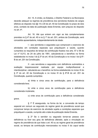 76
Art. 15. A União, os Estados, o Distrito Federal e os Municípios
deverão adequar os regimes de previdência dos servidores titulares de cargos
efetivos ao disposto nos §§ 14 e 20 do art. 40 da Constituição no prazo de dois
anos, contado da data de publicação desta Emenda, sem prejuízo do disposto
no art. 4º.
Art. 16. Até que entrem em vigor as leis complementares
previstas no § 4º do art. 40 e no § 1º do art. 201, ambos da Constituição, será
concedida aposentadoria, independentemente de idade:
I - aos servidores e segurados que comprovem o exercício de
atividades em condições especiais que prejudiquem a saúde, quando
cumpridos os requisitos de tempo de contribuição fixados nos arts. 57 e 58 da
Lei nº 8.213, de 24 de julho de 1991, calculando-se o benefício na forma
estabelecida no inciso I do § 3º do art. 40 da Constituição e no inciso I do § 8º-
B do art. 201 da Constituição;
II - aos servidores e segurados com deficiência submetidos a
avaliação biopsicossocial realizada por equipe multiprofissional e
interdisciplinar, calculando-se o benefício na forma estabelecida no inciso III do
§ 3º do art. 40 da Constituição e no inciso III do § 8º-B do art. 201 da
Constituição, quando cumpridos:
a) trinta e cinco anos de contribuição, para a deficiência
considerada leve;
b) vinte e cinco anos de contribuição para a deficiência
considerada moderada;
c) vinte anos de contribuição para a deficiência considerada
grave.
§ 1º É assegurada, na forma da lei, a conversão de tempo
especial em comum ao segurado do regime geral de previdência social que
comprovar tempo de exercício de atividade sujeita a condições especiais que
prejudiquem a saúde, cumprido até a data de publicação desta Emenda.
§ 2º Se o servidor ou segurado tornar-se pessoa com
deficiência ou tiver seu grau de deficiência alterado, após a vinculação ao
regime de previdência de que trata o art. 40 ou ao regime geral de previdência
social, os tempos de contribuição mencionados no inciso II do caput serão
 