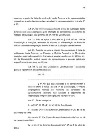 78
ocorridos a partir da data de publicação desta Emenda e às aposentadorias
concedidas a partir da mesma data, ressalvados os casos previstos nos arts. 6º
e 13.
Art. 21. Os processos ajuizados até a data de publicação desta
Emenda não serão alcançados pela alteração de competência decorrente da
redação atribuída por esta Emenda ao art. 109 da Constituição.
Art. 22. Não se aplica o disposto no § 11-B do art. 195 da
Constituição a isenções, reduções de alíquota ou diferenciação de base de
cálculo previstas na legislação anterior à data de publicação desta Emenda.
Art. 23. Durante os cento e oitenta dias posteriores à data de
publicação desta Emenda, os Estados, o Distrito Federal e os Municípios
poderão, observado o equilíbrio financeiro e atuarial, nos termos do § 23 do art.
40 da Constituição, instituir regras de aposentadoria e pensão aplicáveis
especificamente aos seus servidores.
Art. 24. O Ato das Disposições Constitucionais Transitórias
passa a vigorar com a seguinte alteração:
―Art. 10 .......................................................................
...................................................................................................
§ 4º Até que seja publicada a lei complementar a
que se refere o inciso I do art. 7º da Constituição, o vínculo
empregatício mantido no momento da concessão de
aposentadoria voluntária não ensejará o pagamento da
indenização compensatória prevista no inciso I.‖(NR)
Art. 25. Ficam revogados:
I - os §§ 4º, III, 17 e 21 do art. 40 da Constituição:
II - os arts. 9º e 15 da Emenda Constitucional nº 20, de 15 de
dezembro de 1998:
III - os arts. 2º, 6º e 6º-A da Emenda Constitucional nº 41, de 19
de dezembro de 2003:
IV - o art. 3º da Emenda Constitucional nº 47, de 5 de julho de
2005.
 
