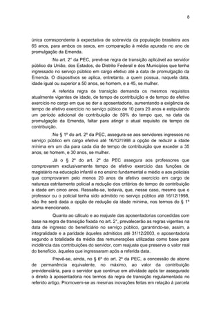 8
única correspondente à expectativa de sobrevida da população brasileira aos
65 anos, para ambos os sexos, em comparação à média apurada no ano de
promulgação da Emenda.
No art. 2° da PEC, prevê-se regra de transição aplicável ao servidor
público da União, dos Estados, do Distrito Federal e dos Municípios que tenha
ingressado no serviço público em cargo efetivo até a data de promulgação da
Emenda. O dispositivos se aplica, entretanto, a quem possua, naquela data,
idade igual ou superior a 50 anos, se homem, e a 45, se mulher.
A referida regra de transição demanda os mesmos requisitos
atualmente vigentes de idade, de tempo de contribuição e de tempo de efetivo
exercício no cargo em que se der a aposentadoria, aumentando a exigência de
tempo de efetivo exercício no serviço púbico de 10 para 20 anos e estipulando
um período adicional de contribuição de 50% do tempo que, na data da
promulgação da Emenda, faltar para atingir o atual requisito de tempo de
contribuição.
No § 1º do art. 2º da PEC, assegura-se aos servidores ingressos no
serviço público em cargo efetivo até 16/12/1998 a opção de reduzir a idade
mínima em um dia para cada dia de tempo de contribuição que exceder a 35
anos, se homem, e 30 anos, se mulher.
Já o § 2º do art. 2º da PEC assegura aos professores que
comprovarem exclusivamente tempo de efetivo exercício das funções de
magistério na educação infantil e no ensino fundamental e médio e aos policiais
que comprovarem pelo menos 20 anos de efetivo exercício em cargo de
natureza estritamente policial a redução dos critérios de tempo de contribuição
e idade em cinco anos. Ressalte-se, todavia, que, nesse caso, mesmo que o
professor ou o policial tenha sido admitido no serviço público até 16/12/1998,
não lhe será dada a opção de redução da idade mínima, nos termos do § 1º
acima mencionado.
Quanto ao cálculo e ao reajuste das aposentadorias concedidas com
base na regra de transição fixada no art. 2°, prevalecerão as regras vigentes na
data de ingresso do beneficiário no serviço público, garantindo-se, assim, a
integralidade e a paridade àqueles admitidos até 31/12/2003, e aposentadoria
segundo a totalidade da média das remunerações utilizadas como base para
incidência das contribuições do servidor, com reajuste que preserve o valor real
do benefício, àqueles que ingressaram após a referida data.
Prevê-se, ainda, no § 6º do art. 2º da PEC, a concessão de abono
de permanência equivalente, no máximo, ao valor da contribuição
previdenciária, para o servidor que continue em atividade após ter assegurado
o direito à aposentadoria nos termos da regra de transição regulamentada no
referido artigo. Promovem-se as mesmas inovações feitas em relação à parcela
 
