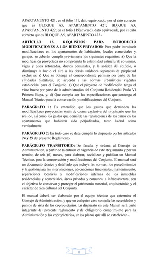 11
APARTAMENTO 421, en el folio 119, dato equivocado, por el dato correcto
que es BLOQUE A5, APARTAMENTO 421; BLOQUE A3,
APARTAMENTO 422, en el folio 119(anverso), dato equivocado, por el dato
correcto que es BLOQUE A5, APARTAMENTO 422.-
ARTÍCULO 16. REQUISITOS PARA INTRODUCIR
MODIFICACIONES A LOS BIENES PRIVADOS: Para poder introducir
modificaciones en los apartamentos de habitación, locales comerciales y
garajes, se deberán cumplir previamente los siguientes requisitos: a) Que la
modificación proyectada no comprometa la estabilidad estructural: columnas,
vigas y placa reforzadas, ductos comunales, y la solidez del edificio, o
disminuya la luz o el aire a las demás unidades separadas de propiedad
exclusiva: b) Que se obtenga el correspondiente permiso por parte de las
entidades distritales, de acuerdo a las normas urbanísticas vigentes
establecidas para el Conjunto. c) Que el proyecto de modificación tenga el
visto bueno por parte de la administración del Conjunto Residencial Paulo VI
Primera Etapa, y, d) Que cumpla con las especificaciones que contenga el
Manual Técnico para la conservación y modificaciones del Conjunto.
PARÁGRAFO 1: Es entendido que los gastos que demanden las
modificaciones proyectadas serán de cuenta exclusiva del propietario que las
realice, así como los gastos que demande las reparaciones de los daños en los
apartamentos que hubieren sido perjudicados, tanto lateral como
verticalmente.
PARÁGRAFO 2: En todo caso se debe cumplir lo dispuesto por los artículos
24 y 25 del presente Reglamento.
PARÁGRAFO TRANSITORIO: Se faculta y ordena al Consejo de
Administración, a partir de la entrada en vigencia de este Reglamento y por un
término de seis (6) meses, para elaborar, socializar y publicar un Manual
Técnico, para la conservación y modificaciones del Conjunto. El manual será
un documento técnico y detallado que incluya las normas, los procedimientos
y la gestión para las intervenciones, adecuaciones funcionales, mantenimiento,
reparaciones locativas y modificaciones internas de los inmuebles
residenciales y comerciales, áreas privadas y comunes, e infraestructura, con
el objetivo de conservar y proteger el patrimonio material, arquitectónico y el
carácter de bien cultural del Conjunto.
El manual deberá ser elaborado por el equipo técnico que determine el
Consejo de Administración, y que en cualquier caso consulte las necesidades y
puntos de vista de los copropietarios. Lo dispuesto en este Manual será parte
integrante del presente reglamento y de obligatorio cumplimiento para la
Administración y los copropietarios, en los plazos que allí se establezcan.-
 