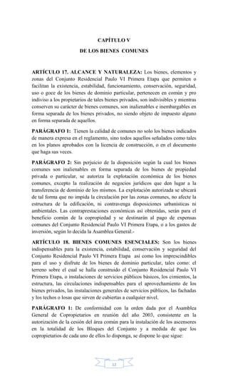 12
CAPÍTULO V
DE LOS BIENES COMUNES
ARTÍCULO 17. ALCANCE Y NATURALEZA: Los bienes, elementos y
zonas del Conjunto Residencial Paulo VI Primera Etapa que permiten o
facilitan la existencia, estabilidad, funcionamiento, conservación, seguridad,
uso o goce de los bienes de dominio particular, pertenecen en común y pro
indiviso a los propietarios de tales bienes privados, son indivisibles y mientras
conserven su carácter de bienes comunes, son inalienables e inembargables en
forma separada de los bienes privados, no siendo objeto de impuesto alguno
en forma separada de aquellos.
PARÁGRAFO 1: Tienen la calidad de comunes no solo los bienes indicados
de manera expresa en el reglamento, sino todos aquellos señalados como tales
en los planos aprobados con la licencia de construcción, o en el documento
que haga sus veces.
PARÁGRAFO 2: Sin perjuicio de la disposición según la cual los bienes
comunes son inalienables en forma separada de los bienes de propiedad
privada o particular, se autoriza la explotación económica de los bienes
comunes, excepto la realización de negocios jurídicos que den lugar a la
transferencia de dominio de los mismos. La explotación autorizada se ubicará
de tal forma que no impida la circulación por las zonas comunes, no afecte la
estructura de la edificación, ni contravenga disposiciones urbanísticas ni
ambientales. Las contraprestaciones económicas así obtenidas, serán para el
beneficio común de la copropiedad y se destinarán al pago de expensas
comunes del Conjunto Residencial Paulo VI Primera Etapa, o a los gastos de
inversión, según lo decida la Asamblea General.-
ARTÍCULO 18. BIENES COMUNES ESENCIALES: Son los bienes
indispensables para la existencia, estabilidad, conservación y seguridad del
Conjunto Residencial Paulo VI Primera Etapa así como los imprescindibles
para el uso y disfrute de los bienes de dominio particular, tales como: el
terreno sobre el cual se halla construido el Conjunto Residencial Paulo VI
Primera Etapa, o instalaciones de servicios públicos básicos, los cimientos, la
estructura, las circulaciones indispensables para el aprovechamiento de los
bienes privados, las instalaciones generales de servicios públicos, las fachadas
y los techos o losas que sirven de cubiertas a cualquier nivel.
PARÁGRAFO 1: De conformidad con la orden dada por el Asamblea
General de Copropietarios en reunión del año 2003, consistente en la
autorización de la cesión del área común para la instalación de los ascensores
en la totalidad de los Bloques del Conjunto y a medida de que los
copropietarios de cada uno de ellos lo disponga, se dispone lo que sigue:
 