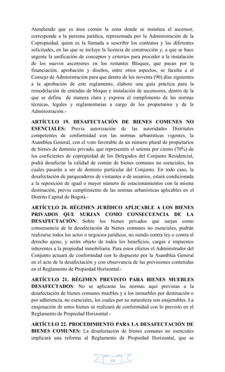 13
Atendiendo que es área común la zona donde se instalara el ascensor,
corresponde a la persona jurídica, representada por la Administración de la
Copropiedad, quien es la llamada a suscribir los contratos y las diferentes
solicitudes, en las que se incluye la licencia de construcción y, a que se hace
urgente la unificación de conceptos y criterios para proceder a la instalación
de los nuevos ascensores en los restantes Bloques, que pasan por la
financiación, aprobación y diseños, entre otros aspectos, se faculta a el
Consejo de Administración para que dentro de los noventa (90) días siguientes
a la aprobación de este reglamento, elabore una guía práctica para la
remodelación de entradas de bloque e instalación de ascensores, dentro de la
que se defina de manera clara y expresa el cumplimento de las normas
técnicas, legales y reglamentarias a cargo de los propietarios y de la
Administración.-
ARTÍCULO 19. DESAFECTACIÓN DE BIENES COMUNES NO
ESENCIALES: Previa autorización de las autoridades Distritales
competentes de conformidad con las normas urbanísticas vigentes, la
Asamblea General, con el voto favorable de un número plural de propietarios
de bienes de dominio privado, que representen el setenta por ciento (70%) de
los coeficientes de copropiedad de los Delegados del Conjunto Residencial,
podrá desafectar la calidad de común de bienes comunes no esenciales, los
cuales pasarán a ser de dominio particular del Conjunto. En todo caso, la
desafectación de parqueaderos de visitantes o de usuarios, estará condicionada
a la reposición de igual o mayor número de estacionamientos con la misma
destinación, previo cumplimiento de las normas urbanísticas aplicables en el
Distrito Capital de Bogotá.-
ARTÍCULO 20. RÉGIMEN JURÍDICO APLICABLE A LOS BIENES
PRIVADOS QUE SURJAN COMO CONSECUENCIA DE LA
DESAFECTACIÓN: Sobre los bienes privados que surjan como
consecuencia de la desafectación de bienes comunes no esenciales, podrán
realizarse todos los actos o negocios jurídicos, no siendo contra ley o contra el
derecho ajeno, y serán objeto de todos los beneficios, cargas e impuestos
inherentes a la propiedad inmobiliaria. Para estos efectos el Administrador del
Conjunto actuará de conformidad con lo dispuesto por la Asamblea General
en el acto de la desafectación y con observancia de las previsiones contenidas
en el Reglamento de Propiedad Horizontal.-
ARTÍCULO 21. RÉGIMEN PREVISTO PARA BIENES MUEBLES
DESAFECTADOS: No se aplicarán las normas aquí previstas a la
desafectación de bienes comunes muebles y a los inmuebles por destinación o
por adherencia, no esenciales, los cuales por su naturaleza son enajenables. La
enajenación de estos bienes se realizará de conformidad con lo previsto en el
Reglamento de Propiedad Horizontal.-
ARTÍCULO 22. PROCEDIMIENTO PARA LA DESAFECTACIÓN DE
BIENES COMUNES: La desafectación de bienes comunes no esenciales
implicará una reforma al Reglamento de Propiedad Horizontal, que se
 