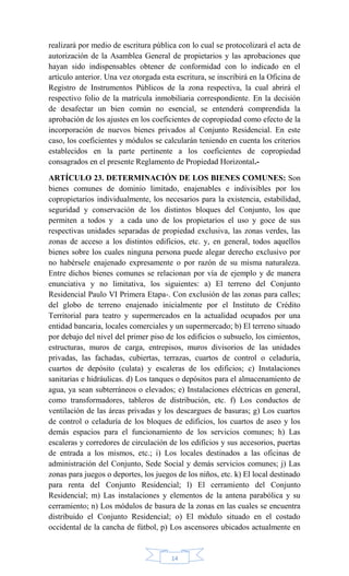 14
realizará por medio de escritura pública con lo cual se protocolizará el acta de
autorización de la Asamblea General de propietarios y las aprobaciones que
hayan sido indispensables obtener de conformidad con lo indicado en el
artículo anterior. Una vez otorgada esta escritura, se inscribirá en la Oficina de
Registro de Instrumentos Públicos de la zona respectiva, la cual abrirá el
respectivo folio de la matrícula inmobiliaria correspondiente. En la decisión
de desafectar un bien común no esencial, se entenderá comprendida la
aprobación de los ajustes en los coeficientes de copropiedad como efecto de la
incorporación de nuevos bienes privados al Conjunto Residencial. En este
caso, los coeficientes y módulos se calcularán teniendo en cuenta los criterios
establecidos en la parte pertinente a los coeficientes de copropiedad
consagrados en el presente Reglamento de Propiedad Horizontal.-
ARTÍCULO 23. DETERMINACIÓN DE LOS BIENES COMUNES: Son
bienes comunes de dominio limitado, enajenables e indivisibles por los
copropietarios individualmente, los necesarios para la existencia, estabilidad,
seguridad y conservación de los distintos bloques del Conjunto, los que
permiten a todos y a cada uno de los propietarios el uso y goce de sus
respectivas unidades separadas de propiedad exclusiva, las zonas verdes, las
zonas de acceso a los distintos edificios, etc. y, en general, todos aquellos
bienes sobre los cuales ninguna persona puede alegar derecho exclusivo por
no habérsele enajenado expresamente o por razón de su misma naturaleza.
Entre dichos bienes comunes se relacionan por vía de ejemplo y de manera
enunciativa y no limitativa, los siguientes: a) El terreno del Conjunto
Residencial Paulo VI Primera Etapa-. Con exclusión de las zonas para calles;
del globo de terreno enajenado inicialmente por el Instituto de Crédito
Territorial para teatro y supermercados en la actualidad ocupados por una
entidad bancaria, locales comerciales y un supermercado; b) El terreno situado
por debajo del nivel del primer piso de los edificios o subsuelo, los cimientos,
estructuras, muros de carga, entrepisos, muros divisorios de las unidades
privadas, las fachadas, cubiertas, terrazas, cuartos de control o celaduría,
cuartos de depósito (culata) y escaleras de los edificios; c) Instalaciones
sanitarias e hidráulicas. d) Los tanques o depósitos para el almacenamiento de
agua, ya sean subterráneos o elevados; e) Instalaciones eléctricas en general,
como transformadores, tableros de distribución, etc. f) Los conductos de
ventilación de las áreas privadas y los descargues de basuras; g) Los cuartos
de control o celaduría de los bloques de edificios, los cuartos de aseo y los
demás espacios para el funcionamiento de los servicios comunes; h) Las
escaleras y corredores de circulación de los edificios y sus accesorios, puertas
de entrada a los mismos, etc.; i) Los locales destinados a las oficinas de
administración del Conjunto, Sede Social y demás servicios comunes; j) Las
zonas para juegos o deportes, los juegos de los niños, etc. k) El local destinado
para renta del Conjunto Residencial; l) El cerramiento del Conjunto
Residencial; m) Las instalaciones y elementos de la antena parabólica y su
cerramiento; n) Los módulos de basura de la zonas en las cuales se encuentra
distribuido el Conjunto Residencial; o) El módulo situado en el costado
occidental de la cancha de fútbol, p) Los ascensores ubicados actualmente en
 