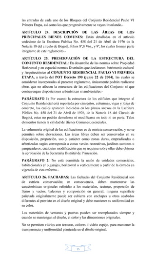 15
las entradas de cada uno de los Bloques del Conjunto Residencial Paulo VI
Primera Etapa, así como los que progresivamente se vayan instalando.-
ARTÍCULO 24. DESCRIPCIÓN DE LAS ÁREAS DE LOS
PRINCIPALES BIENES COMUNES: Están detalladas en el artículo
undécimo de la Escritura Pública No. 458 del 21 de Abril de 1976 de la
Notaría 18 del círculo de Bogotá, folios 8º,8 Vto., y 9º, los cuales forman parte
integrante de este reglamento.-
ARTÍCULO 25. PRESERVACIÓN DE LA ESTRUCTURA DEL
CONJUNTO RESIDENCIAL: En desarrollo de las normas sobre Propiedad
Horizontal y en especial normas Distritales que declararon Patrimonio cultural
y Arquitectónico al CONJUNTO RESIDENCIAL PAULO VI PRIMERA
ETAPA, a través del POT Decreto 190 (junio 22 de 2004), las cuales se
consideran incorporadas al presente reglamento, únicamente podrán realizarse
obras que no afecten la estructura de las edificaciones del Conjunto ni que
contravengan disposiciones urbanísticas ni ambientales.-
PARÁGRAFO 1: Por cuanto la estructura de los edificios que integran el
Conjunto Residencial está soportada por cimientos, columnas, vigas y lozas de
concreto, las cuales aparecen indicadas en los planos anexos en la Escritura
Pública No. 458 del 21 de Abril de 1976, de la Notaría 18 del Circulo de
Bogotá, estas no podrán demolerse ni modificarse en todo ni en parte. Tales
elementos tienen la calidad de Bienes Comunes, esenciales.
La volumetría original de las edificaciones es de estricta conservación, y no se
permiten sobre elevaciones. Las áreas libres deben ser conservadas en su
disposición, proporción, uso y carácter como zonas duras, empradizadas o
arborizadas según corresponda a zonas verdes recreativas, jardines caminos o
parqueaderos, cualquier modificación que se requiera sobre ellas debe obtener
la aprobación de la Secretaría Distrital de Planeación.
PARÁGRAFO 2: No está permitida la unión de unidades comerciales,
habitacionales y/ o garajes, horizontal o verticalmente a partir de la entrada en
vigencia de esta reforma.-
ARTÍCULO 26. FACHADAS: Las fachadas del Conjunto Residencial son
de estricta conservación; en consecuencia, deben mantenerse las
características originales referidas a los materiales, texturas, proporción de
llenos y vacíos, balcones y composición en general; ninguna superficie
pañetada originalmente puede ser cubierta con enchapes u otros acabados
diferentes al previsto en el diseño original y debe mantener su uniformidad en
su color.
Los materiales de ventanas y puertas pueden ser reemplazados siempre y
cuando se mantengan el diseño, el color y las dimensiones originales.
No se permiten vidrios con texturas, colores o vidrio espejo, para mantener la
transparencia y uniformidad planteada en el diseño original,
 