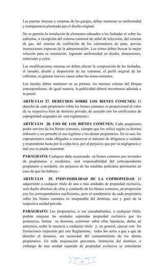 16
Las puertas internas y externas de los garajes, deben mantener su uniformidad
y transparencia planteada por el diseño original.
No se permite la instalación de elementos adosados a las fachadas ni sobre las
cubiertas, a excepción del sistema comunal de señal de televisión, del sistema
de gas, del sistema de ventilación de los calentadores de paso, previas
instrucciones expresas de la administración. Los cortes deben buscar la mejor
solución para su instalación, logrando uniformidad en diseño, dimensiones,
materiales y color.
Las modificaciones internas no deben afectar la composición de las fachadas,
el tamaño, diseño y disposición de las ventanas, el perfil original de las
cubiertas, ni generar nuevos vanos sobre las zonas comunes.
Los locales deben mantener en su pintura, los mismos colores del bloque
correspondiente, de igual manera, la publicidad deberá encontrarse adosada a
la pared.-
ARTÍCULO 27. DERECHOS SOBRE LOS BIENES COMUNES: El
derecho de cada propietario sobre los bienes comunes es proporcional al valor
de su respectivo bien de dominio privado, de acuerdo con los coeficientes de
copropiedad asignados en este reglamento.-
ARTÍCULO 28. USO DE LOS BIENES COMUNES: Cada propietario
podrá servirse de los bienes comunes, siempre que los utilice según su destino
ordinario y no perturbe el uso legítimo a los demás propietarios. En su uso, los
copropietarios están obligados a conservar el máximo de diligencia y cuidado
y responderán hasta por la culpa leve, por el perjuicio que por su negligencia o
mal uso se pueda ocasionar.
PARÁGRAFO: Cualquier daño ocasionado en bienes comunes por invitados
de propietarios o residentes, será responsabilidad del correspondiente
propietario o residente, sin perjuicio de las medidas policiales pertinentes en
caso de que las hubiere.-
ARTÍCULO 29. INDIVISIBILIDAD DE LA COPROPIEDAD: El
adquiriente a cualquier título de una o más unidades de propiedad exclusiva,
será dueño absoluto de ellas y condueño de los bienes comunes, en proporción
con los correspondientes coeficientes, pero el condominio de cada propietario
sobre los bienes comunes es inseparable del dominio, uso y goce de la
respectiva unidad privada.
PARÁGRAFO: Los propietarios, o sus causahabientes, a cualquier título,
podrán enajenar las unidades separadas propiedad exclusiva que les
pertenezca, limitar su dominio, constituir sobre ellas hipotecas, darlas en
anticresis, ceder la tenencia a cualquier título y, en general, ejercer con las
limitaciones impuestas por este Reglamento, todos los actos a que a que da
derecho el dominio, sin necesidad del consentimiento de los demás
propietarios. En toda enajenación gravamen, limitación del dominio, o
embargo de una unidad separada de propiedad exclusiva se entenderán
 