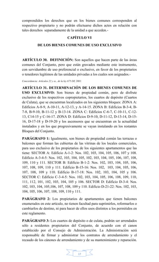 17
comprendidos los derechos que en los bienes comunes corresponden al
respectivo propietario y no podrán efectuarse dichos actos en relación con
tales derechos separadamente de la unidad a que acceden.-
CAPÍTULO VI
DE LOS BIENES COMUNES DE USO EXCLUSIVO
ARTÍCULO 30. DEFINICIÓN: Son aquellos que hacen parte de las áreas
comunes del Conjunto, pero que están gravados mediante este instrumento,
con servidumbre de uso preferencial o exclusivo, en favor de los propietarios
o tenedores legítimos de las unidades privadas a los cuales son asignados.-
Concordancia: Artículos 22 y ss., de la ley 675 DE 2001.
ARTÍCULO 31. DETERMINACIÓN DE LOS BIENES COMUNES DE
USO EXCLUSIVO: Son bienes de propiedad común, pero de disfrute
exclusivo de los respectivos copropietarios, los cuartos de depósito (Cuartos
de Culata), que se encuentran localizados en los siguientes bloques: ZONA A:
Edificios A-8-9, A-10-11, A-12-13, y A-14-15. ZONA B: Edificios B-3-4, B-
7-8, B-9-10, B-11-12 y B-13-14. ZONA C: Edificios C-6-7, C-10-11, C-12-
13, C14-15 y C-16-17. ZONA D: Edificios D-9-10, D-11-12, D-13-14, D-15-
16, D-17-18 y D-19-20 y los ascensores que se encuentran en la actualidad
instalados y en los que progresivamente se vayan instalando en los restantes
Bloques del Conjunto.
PARÁGRAFO 1: Igualmente, son bienes de propiedad común las terrazas o
balcones que forman las cubiertas de las vitrinas de los locales comerciales,
para uso exclusivo de los propietarios de los siguientes apartamentos que las
tiene: SECTOR A: Edificio A-1-2: Nos. 102, 103, 104, 105, 106, 107 y 108.
Edificio A-3-4-5: Nos. 102, 103, 104, 105, 102, 103, 104, 105, 106, 107, 108,
109, 110 y 111. SECTOR B: Edificio B-1-2: Nos. 102, 103, 104, 105, 106,
107, 108, 109, 110 y 111. Edificio B-15-16: Nos. 102, 103, 104, 105, 106,
107, 108, 109 y 110. Edificio B-17-18: Nos. 102, 103, 104, 105 y 106.
SECTOR C: Edificio C-3-4-5: Nos. 102, 103, 104, 105, 106, 108, 109, 110,
111, 112, 101, 102, 103, 104, 105 y 106. SECTOR D: Edificio D-3-4: Nos.
102, 103, 104, 105,106, 107, 108, 109 y 110. Edificio D-21-22: Nos. 102, 103,
104, 105, 106, 107, 108, 109, 110 y 111.
PARÁGRAFO 2: Los propietarios de apartamentos que tienen balcones
enumerados en este artículo, no tienen facultad para suprimirlos, reformarlos o
cambiarlos de destino, ni para hacer de ellos usos distintos a los permitidos en
este reglamento.
PARÁGRAFO 3: Los cuartos de depósito o de culata, podrán ser arrendados
sólo a residentes propietarios del Conjunto, de acuerdo con el canon
establecido por el Consejo de Administración. La Administración será
responsable de firmar y administrar los contratos de arrendamiento y el
recaudo de los cánones de arrendamiento y de su mantenimiento y reparación.
 