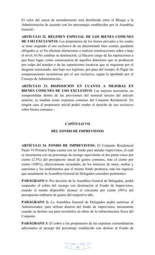 18
El valor del canon de arrendamiento será distribuido entre el Bloque y la
Administración de acuerdo con los porcentajes establecidos por la Asamblea
General.-
ARTÍCULO 32. RÉGIMEN ESPECIAL DE LOS BIENES COMUNES
DE USO EXCLUSIVO: Los propietarios de los bienes privados a los cuales
se tiene asignado el uso exclusivo de un determinado bien común, quedarán
obligados a: a) No efectuar alteraciones o realizar construcciones sobre o bajo
el nivel; b) No cambiar su destinación; c) Hacerse cargo de las reparaciones a
que haya lugar, como consecuencia de aquellos deterioros que se produzcan
por culpa del tenedor o de las reparaciones locativas que se requieran por el
desgaste ocasionado, aún bajo uso legítimo, por paso del tiempo; d) Pagar las
compensaciones económicas por el uso exclusivo, según lo aprobado por el
Consejo de Administración.-
ARTÍCULO 33. DISPOSICIÓN EN CUANTO A MEJORAS EN
BIENES COMUNES DE USO EXCLUSIVO: Las mejoras necesarias, no
comprendidas dentro de las previsiones del numeral tercero del artículo
anterior, se tendrán como expensas comunes del Conjunto Residencial. En
ningún caso el propietario inicial podrá vender el derecho de uso exclusivo
sobre bienes comunes.-
CAPÍTULO VII
DEL FONDO DE IMPREVISTOS
ARTÍCULO 34. FONDO DE IMPREVISTOS: El Conjunto Residencial
Paulo VI Primera Etapa cuenta con un fondo para atender imprevistos, el cual
se incrementa con un porcentaje de recargo equivalente al dos punto cinco por
ciento (2.5%) del presupuesto anual de gastos comunes, más el ciento por
ciento (100%), efectivamente recaudado, de los intereses de mora, multas y
sanciones y los rendimientos que el mismo fondo produzca, más los ingresos
que anualmente la Asamblea General de Delegados considere pertinentes.
PARÁGRAFO 1: Por decisión de la Asamblea General de Delegados, podrá
suspender el cobro del recargo con destinación al Fondo de Imprevistos,
cuando el monto disponible alcance el cincuenta por ciento (50%) del
presupuesto ordinario de gastos del respectivo año.
PARÁGRAFO 2: La Asamblea General de Delegados podrá autorizar al
Administrador, para utilizar dineros del fondo de imprevistos, únicamente
cuando su destino sea para invertirlos en obras de la infraestructura física del
Conjunto.
PARÁGRAFO 3: El cobro a los propietarios de las expensas extraordinarias
adicionales al recargo del porcentaje establecido con destino al Fondo de
 