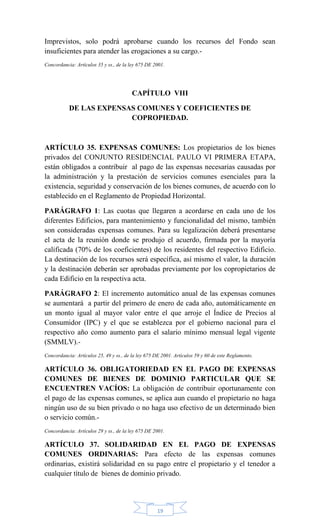 19
Imprevistos, solo podrá aprobarse cuando los recursos del Fondo sean
insuficientes para atender las erogaciones a su cargo.-
Concordancia: Artículos 35 y ss., de la ley 675 DE 2001.
CAPÍTULO VIII
DE LAS EXPENSAS COMUNES Y COEFICIENTES DE
COPROPIEDAD.
ARTÍCULO 35. EXPENSAS COMUNES: Los propietarios de los bienes
privados del CONJUNTO RESIDENCIAL PAULO VI PRIMERA ETAPA,
están obligados a contribuir al pago de las expensas necesarias causadas por
la administración y la prestación de servicios comunes esenciales para la
existencia, seguridad y conservación de los bienes comunes, de acuerdo con lo
establecido en el Reglamento de Propiedad Horizontal.
PARÁGRAFO 1: Las cuotas que llegaren a acordarse en cada uno de los
diferentes Edificios, para mantenimiento y funcionalidad del mismo, también
son consideradas expensas comunes. Para su legalización deberá presentarse
el acta de la reunión donde se produjo el acuerdo, firmada por la mayoría
calificada (70% de los coeficientes) de los residentes del respectivo Edificio.
La destinación de los recursos será específica, así mismo el valor, la duración
y la destinación deberán ser aprobadas previamente por los copropietarios de
cada Edificio en la respectiva acta.
PARÁGRAFO 2: El incremento automático anual de las expensas comunes
se aumentará a partir del primero de enero de cada año, automáticamente en
un monto igual al mayor valor entre el que arroje el Índice de Precios al
Consumidor (IPC) y el que se establezca por el gobierno nacional para el
respectivo año como aumento para el salario mínimo mensual legal vigente
(SMMLV).-
Concordancia: Artículos 25, 49 y ss., de la ley 675 DE 2001. Artículos 59 y 60 de este Reglamento.
ARTÍCULO 36. OBLIGATORIEDAD EN EL PAGO DE EXPENSAS
COMUNES DE BIENES DE DOMINIO PARTICULAR QUE SE
ENCUENTREN VACÍOS: La obligación de contribuir oportunamente con
el pago de las expensas comunes, se aplica aun cuando el propietario no haga
ningún uso de su bien privado o no haga uso efectivo de un determinado bien
o servicio común.-
Concordancia: Artículos 29 y ss., de la ley 675 DE 2001.
ARTÍCULO 37. SOLIDARIDAD EN EL PAGO DE EXPENSAS
COMUNES ORDINARIAS: Para efecto de las expensas comunes
ordinarias, existirá solidaridad en su pago entre el propietario y el tenedor a
cualquier título de bienes de dominio privado.
 
