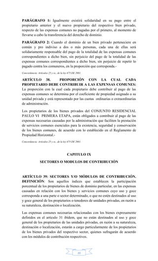 20
PARÁGRAFO 1: Igualmente existirá solidaridad en su pago entre el
propietario anterior y el nuevo propietario del respectivo bien privado,
respecto de las expensas comunes no pagadas por el primero, al momento de
llevarse a cabo la transferencia del derecho de dominio.
PARÁGRAFO 2: Cuando el dominio de un bien privado perteneciere en
común y pro indiviso a dos o más personas, cada una de ellas será
solidariamente responsable del pago de la totalidad de las expensas comunes
correspondientes a dicho bien, sin perjuicio del pago de la totalidad de las
expensas comunes correspondientes a dicho bien, sin perjuicio de repetir lo
pagado contra los comuneros, en la proporción que corresponda.-
Concordancia: Artículos 25 y ss., de la ley 675 DE 2001.
ARTÍCULO 38. PROPORCIÓN CON LA CUAL CADA
PROPIETARIO DEBE CONTRIBUIR A LAS EXPENSAS COMUNES:
La proporción con la cual cada propietario debe contribuir al pago de las
expensas comunes se determina por el coeficiente de propiedad asignado a su
unidad privada y está representado por las cuotas ordinarias o extraordinarias
de administración.
Los propietarios de los bienes privados del CONJUNTO RESIDENCIAL
PAULO VI PRIMERA ETAPA, están obligados a contribuir al pago de las
expensas necesarias causadas por la administración que faciliten la prestación
de servicios comunes esenciales para la existencia, seguridad y conservación
de los bienes comunes, de acuerdo con lo establecido en el Reglamento de
Propiedad Horizontal.-
Concordancia: Artículos 25 y ss., de la ley 675 DE 2001.
CAPITULO IX
SECTORES O MODULOS DE CONTRIBUCIÓN
ARTÍCULO 39: SECTORES Y/O MÓDULOS DE CONTRIBUCIÓN.
DEFINICIÓN: Son aquellos índices que establecen la participación
porcentual de los propietarios de bienes de dominio particular, en las expensas
causadas en relación con los bienes y servicios comunes cuyo uso y goce
corresponda a una parte o sector determinado, o que no estén destinados al uso
y goce general de los propietarios o tenedores de unidades privadas, en razón a
su naturaleza, destinación o localización.
Las expensas comunes necesarias relacionadas con los bienes expresamente
definidos en el artículo 31 ibídem, que no están destinados al uso y goce
general de los propietarios de las unidades privadas, en razón a su naturaleza,
destinación o localización, estarán a cargo particularmente de los propietarios
de los bienes privados del respectivo sector, quienes sufragarán de acuerdo
con los módulos de contribución respectivos.
 