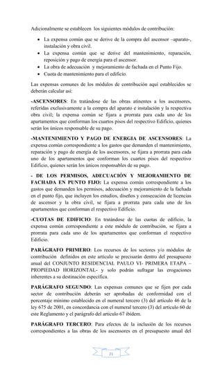 21
Adicionalmente se establecen los siguientes módulos de contribución:
 La expensa común que se derive de la compra del ascensor –aparato-,
instalación y obra civil.
 La expensa común que se derive del mantenimiento, reparación,
reposición y pago de energía para el ascensor.
 La obra de adecuación y mejoramiento de fachada en el Punto Fijo.
 Cuota de mantenimiento para el edificio.
Las expensas comunes de los módulos de contribución aquí establecidos se
deberán calcular así:
-ASCENSORES: En tratándose de las obras atinentes a los ascensores,
referidas exclusivamente a la compra del aparato e instalación y la respectiva
obra civil; la expensa común se fijara a prorrata para cada uno de los
apartamentos que conforman los cuartos pisos del respectivo Edificio, quienes
serán los únicos responsable de su pago.
-MANTENIMIENTO Y PAGO DE ENERGIA DE ASCENSORES: La
expensa común correspondiente a los gastos que demanden el mantenimiento,
reparación y pago de energía de los ascensores, se fijara a prorrata para cada
uno de los apartamentos que conforman los cuartos pisos del respectivo
Edificio, quienes serán los únicos responsables de su pago.
- DE LOS PERMISOS, ADECUACIÓN Y MEJORAMIENTO DE
FACHADA EN PUNTO FIJO: La expensa común correspondiente a los
gastos que demanden los permisos, adecuación y mejoramiento de la fachada
en el punto fijo, que incluyen los estudios, diseños y consecución de licencias
de ascensor y la obra civil, se fijara a prorrata para cada uno de los
apartamentos que conforman el respectivo Edificio.
-CUOTAS DE EDIFICIO: En tratándose de las cuotas de edificio, la
expensa común correspondiente a este módulo de contribución, se fijara a
prorrata para cada uno de los apartamentos que conforman el respectivo
Edificio.
PARÁGRAFO PRIMERO: Los recursos de los sectores y/o módulos de
contribución definidos en este artículo se precisarán dentro del presupuesto
anual del CONJUNTO RESIDENCIAL PAULO VI- PRIMERA ETAPA –
PROPIEDAD HORIZONTAL- y solo podrán sufragar las erogaciones
inherentes a su destinación específica.
PARÁGRAFO SEGUNDO: Las expensas comunes que se fijen por cada
sector de contribución deberán ser aprobadas de conformidad con el
porcentaje mínimo establecido en el numeral tercero (3) del artículo 46 de la
ley 675 de 2001, en concordancia con el numeral tercero (3) del artículo 60 de
este Reglamento y el parágrafo del articulo 67 ibídem.
PARÁGRAFO TERCERO: Para efectos de la inclusión de los recursos
correspondientes a las obras de los ascensores en el presupuesto anual del
 