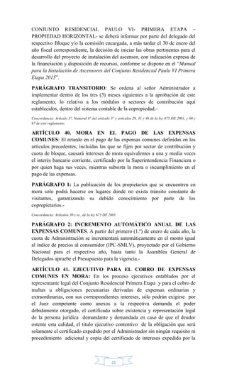 22
CONJUNTO RESIDENCIAL PAULO VI- PRIMERA ETAPA –
PROPIEDAD HORIZONTAL- se deberá informar por parte del delegado del
respectivo Bloque y/o la comisión encargada, a más tardar el 30 de enero del
año fiscal correspondiente, la decisión de iniciar las obras pertinentes para el
desarrollo del proyecto de instalación del ascensor, con indicación expresa de
la financiación y disposición de recursos, conforme se dispone en el ―Manual
para la Instalación de Ascensores del Conjunto Residencial Paulo VI Primera
Etapa 2015‖.
PARÁGRAFO TRANSITORIO: Se ordena al señor Administrador a
implementar dentro de los tres (3) meses siguientes a la aprobación de este
reglamento, lo relativo a los módulos o sectores de contribución aquí
establecidos, dentro del sistema contable de la copropiedad.-
Concordancia: Artículo 3°, Numeral 6° del artículo 5° y artículos 29, 31 y 46 de la ley 675 DE 2001, y 60 y
67 de este reglamento.
ARTÍCULO 40. MORA EN EL PAGO DE LAS EXPENSAS
COMUNES: El retardo en el pago de las expensas comunes definidas en los
artículos precedentes, incluidas las que se fijen por sector de contribución y
cuota de bloque, causará intereses de mora equivalentes a una y media veces
el interés bancario corriente, certificado por la Superintendencia Financiera o
por quien haga sus veces, mientras subsista la mora o incumplimiento en el
pago de las expensas.
PARÁGRAFO 1: La publicación de los propietarios que se encuentren en
mora solo podrá hacerse en lugares donde no exista tránsito constante de
visitantes, garantizando su debido conocimiento por parte de los
copropietarios.-
Concordancia: Artículos 30 y ss., de la ley 675 DE 2001.
PARÁGRAFO 2: INCREMENTO AUTOMÁTICO ANUAL DE LAS
EXPENSAS COMUNES. A partir del primero (1.º) de enero de cada año, la
cuota de Administración se incrementará automáticamente en el monto igual
al índice de precios al consumidor (IPC-SMLV), proyectado por el Gobierno
Nacional para el respectivo año, hasta tanto la Asamblea General de
Delegados apruebe el Presupuesto para la vigencia.-
ARTÍCULO 41. EJECUTIVO PARA EL COBRO DE EXPENSAS
COMUNES EN MORA: En los proceso ejecutivos entablados por el
representante legal del Conjunto Residencial Primera Etapa y para el cobro de
multas u obligaciones pecuniarias derivadas de expensas ordinarias y
extraordinarias, con sus correspondientes intereses, sólo podrán exigirse por
el Juez competente como anexos a la respectiva demanda el poder
debidamente otorgado, el certificado sobre existencia y representación legal
de la persona jurídica demandante y demandada en caso de que el deudor
ostente esta calidad, el titulo ejecutivo contentivo de la obligación que será
solamente el certificado expedido por el Administrador sin ningún requisito ni
procedimiento adicional y copia del certificado de intereses expedido por la
 