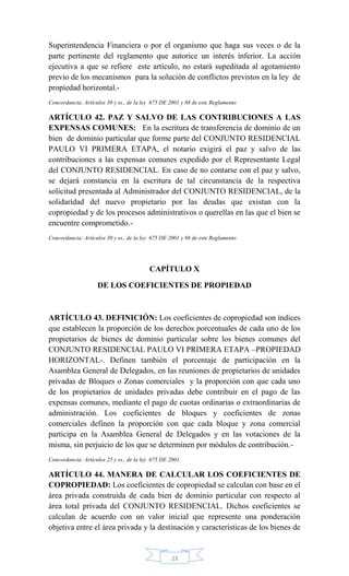 23
Superintendencia Financiera o por el organismo que haga sus veces o de la
parte pertinente del reglamento que autorice un interés inferior. La acción
ejecutiva a que se refiere este artículo, no estará supeditada al agotamiento
previo de los mecanismos para la solución de conflictos previstos en la ley de
propiedad horizontal.-
Concordancia: Artículos 30 y ss., de la ley 675 DE 2001 y 88 de este Reglamento
ARTÍCULO 42. PAZ Y SALVO DE LAS CONTRIBUCIONES A LAS
EXPENSAS COMUNES: En la escritura de transferencia de dominio de un
bien de dominio particular que forme parte del CONJUNTO RESIDENCIAL
PAULO VI PRIMERA ETAPA, el notario exigirá el paz y salvo de las
contribuciones a las expensas comunes expedido por el Representante Legal
del CONJUNTO RESIDENCIAL. En caso de no contarse con el paz y salvo,
se dejará constancia en la escritura de tal circunstancia de la respectiva
solicitud presentada al Administrador del CONJUNTO RESIDENCIAL, de la
solidaridad del nuevo propietario por las deudas que existan con la
copropiedad y de los procesos administrativos o querellas en las que el bien se
encuentre comprometido.-
Concordancia: Artículos 30 y ss., de la ley 675 DE 2001 y 88 de este Reglamento
CAPÍTULO X
DE LOS COEFICIENTES DE PROPIEDAD
ARTÍCULO 43. DEFINICIÓN: Los coeficientes de copropiedad son índices
que establecen la proporción de los derechos porcentuales de cada uno de los
propietarios de bienes de dominio particular sobre los bienes comunes del
CONJUNTO RESIDENCIAL PAULO VI PRIMERA ETAPA –PROPIEDAD
HORIZONTAL-. Definen también el porcentaje de participación en la
Asamblea General de Delegados, en las reuniones de propietarios de unidades
privadas de Bloques o Zonas comerciales y la proporción con que cada uno
de los propietarios de unidades privadas debe contribuir en el pago de las
expensas comunes, mediante el pago de cuotas ordinarias o extraordinarias de
administración. Los coeficientes de bloques y coeficientes de zonas
comerciales definen la proporción con que cada bloque y zona comercial
participa en la Asamblea General de Delegados y en las votaciones de la
misma, sin perjuicio de los que se determinen por módulos de contribución.-
Concordancia: Artículos 25 y ss., de la ley 675 DE 2001.
ARTÍCULO 44. MANERA DE CALCULAR LOS COEFICIENTES DE
COPROPIEDAD: Los coeficientes de copropiedad se calculan con base en el
área privada construida de cada bien de dominio particular con respecto al
área total privada del CONJUNTO RESIDENCIAL. Dichos coeficientes se
calculan de acuerdo con un valor inicial que represente una ponderación
objetiva entre el área privada y la destinación y características de los bienes de
 