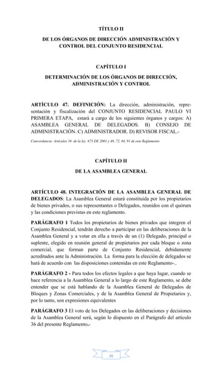 26
TÍTULO II
DE LOS ÓRGANOS DE DIRECCIÓN ADMINISTRACIÓN Y
CONTROL DEL CONJUNTO RESIDENCIAL
CAPÍTULO I
DETERMINACIÓN DE LOS ÓRGANOS DE DIRECCIÓN,
ADMINISTRACIÓN Y CONTROL
ARTÍCULO 47. DEFINICIÓN: La dirección, administración, repre-
sentación y fiscalización del CONJUNTO RESIDENCIAL PAULO VI
PRIMERA ETAPA, estará a cargo de los siguientes órganos y cargos: A)
ASAMBLEA GENERAL DE DELEGADOS. B) CONSEJO DE
ADMINISTRACIÓN. C) ADMINISTRADOR. D) REVISOR FISCAL.-
Concordancia: Artículos 36 de la ley 675 DE 2001 y 48, 72, 84, 91 de este Reglamento
CAPÍTULO II
DE LA ASAMBLEA GENERAL
ARTÍCULO 48. INTEGRACIÓN DE LA ASAMBLEA GENERAL DE
DELEGADOS: La Asamblea General estará constituida por los propietarios
de bienes privados, o sus representantes o Delegados, reunidos con el quórum
y las condiciones previstas en este reglamento.
PARÁGRAFO 1 Todos los propietarios de bienes privados que integren el
Conjunto Residencial, tendrán derecho a participar en las deliberaciones de la
Asamblea General y a votar en ella a través de un (1) Delegado, principal o
suplente, elegido en reunión general de propietarios por cada bloque o zona
comercial, que forman parte de Conjunto Residencial, debidamente
acreditados ante la Administración. La forma para la elección de delegados se
hará de acuerdo con las disposiciones contenidas en este Reglamento-..
PARÁGRAFO 2 - Para todos los efectos legales a que haya lugar, cuando se
hace referencia a la Asamblea General a lo largo de este Reglamento, se debe
entender que se está hablando de la Asamblea General de Delegados de
Bloques y Zonas Comerciales, y de la Asamblea General de Propietarios y,
por lo tanto, son expresiones equivalentes
PARÁGRAFO 3 El voto de los Delegados en las deliberaciones y decisiones
de la Asamblea General será, según lo dispuesto en el Parágrafo del artículo
36 del presente Reglamento.-
 