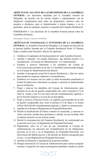 27
ARTÍCULO 49. ALCANCE DE LAS DECISIONES DE LA ASAMBLEA
GENERAL: Las decisiones adoptadas por la Asamblea General de
Delegados, de acuerdo con las normas legales y reglamentarias, son de
obligatorio cumplimiento para todos los propietarios, inclusive para los
ausentes o disidentes, para el Administrador y demás órganos, y en lo
pertinente, para los tenedores, usuarios y ocupantes del Conjunto Residencial.
PARÁGRAFO 1: Las decisiones de la Asamblea General priman sobre las
Asambleas de bloque.-
Concordancia: Artículos 37 de la ley 675 DE 2001.
ARTÍCULO 50. NATURALEZA Y FUNCIONES DE LA ASAMBLEA
GENERAL: La Asamblea General de Delegados es el órgano de dirección de
la persona jurídica formada por el Conjunto Residencial Paulo VI Primera
Etapa, y tendrá como funciones básicas las siguientes:
2. Establecer el reglamento de funcionamiento de cada Asamblea General;
3. Aprobar o improbar los estados financieros que deberán someter a su
consideración, el Consejo de Administración y el Administrador.
4. Nombrar y remover libremente a los miembros del Comité de
Convivencia para períodos de un año. La Asamblea General podrá delegar
en el Consejo de Administración ésta función
5. Aprobar el presupuesto anual del Conjunto Residencial, y fijar las cuotas
para atender las expensas ordinarias o extraordinarias;
6. Establecer los recursos con los cuales se debe incrementar anualmente el
Fondo de Imprevistos, determinar su manejo y autorizar al Administrador
para su utilización.
7. Elegir y remover los miembros del Consejo de Administración, para
períodos de un año de gestión comprendido éste, entre el primero (1º) de
Abril al treinta y uno (31) de marzo del año inmediatamente siguiente o
por la fracción respectiva, en caso de ser procedente;
8. Elegir y remover al Revisor Fiscal y su suplente, para períodos de un año
de gestión comprendido éste, entre el primero (1º) de Mayo y el treinta
(30) de Abril del año inmediatamente siguiente, y fijarle su remuneración.
9. Aprobar las reformas al Reglamento de Propiedad Horizontal.
10. Decidir la desafectación de bienes comunes no esenciales, y autorizar su
venta o división, cuando fuere pertinente o, decidir, en caso de duda, obre
el carácter esencial o no de un bien común.
11. Decidir la reconstrucción del Conjunto Residencial, de conformidad con
lo previsto en la Ley y el Reglamento de Propiedad Horizontal.
12. Reglamentar, salvo en el caso de que corresponda al Consejo de
Administración, las sanciones por incumplimiento de las obligaciones
previstas en la Ley y en el Reglamento de Propiedad Horizontal, con
observancia del debido proceso y del derecho de defensa consagrado para
el caso, en este Reglamento de Propiedad Horizontal.
13. Aprobar la disolución y liquidación de la persona Jurídica.
14. Otorgar autorización al Consejo de Administración para realizar cualquier
contrato o erogación con cargo al presupuesto aprobado, cuando la cuantía
 