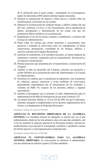 28
de la utilización para el gasto común contemplado en el presupuesto,
supere los doscientos (200) salarios mínimos legales mensuales.
15. Decretar la construcción de mejoras u obras nuevas y decidir sobre las
modificaciones a los bienes de uso común;
16. Disponer la reconstrucción de cualquier bloque o edificio cuando ello sea
del caso, conforme a la Ley o a las circunstancias, previa aprobación de
planos, presupuestos y determinación de las cuotas con que los
propietarios deben contribuir a la reconstrucción.
17. Reglamentar el uso de los bienes comunes o modificarlo, a iniciativa del
Consejo de Administración;
18. Dictar todas las normas que estime necesarias o convenientes, para
preservar y fomentar la convivencia entre los copropietarios, la buena
conservación, presentación, comodidad de los bloques, edificios y
servicios comunes del Conjunto Residencial;
19. Autorizar la contratación, si lo considera necesario, en forma temporal, de
organismos o asesores temporales, previa la presentación del proyecto y
su respectiva remuneración.
20. Plantear proyectos que propendan por el mejoramiento y conservación del
Conjunto.
21. Aprobar el plan de desarrollo del Conjunto, priorizar sus proyectos y
recibir informes de su ejecución por parte del Administrador y el Consejo
de Administración.
22. Socializar los cambios que se introduzcan al reglamento, con el propósito
de culturizar, generar conciencia y evitar conflictos de convivencia,
propendiendo especialmente por el conocimiento de los residentes y
visitantes de Pablo VI, respecto de los derechos, deberes y régimen
sancionatorio.
23. Aprobar el presupuesto que le presente el señor Administración para la
implementación del Plan de Emergencias de que trata el artículo 125.
24. Las demás funciones fijadas en la Ley 675 de 2001, las que la adicionen,
reformen, deroguen o complementen, en los decretos reglamentarios de la
misma, y en Reglamento de Propiedad Horizontal.-
Concordancia: Artículos 38 de la ley 675 DE 2001.
ARTÍCULO 51. REUNIONES ORDINARIAS DE LA ASAMBLEA
GENERAL: La Asamblea General de delegados se reunirá una vez al año
ordinariamente, dentro de los tres primeros meses de cada año calendario, con
el fin de examinar la situación general de la Personería Jurídica, efectuar los
nombramientos cuya elección le corresponda, considerar y aprobarlas cuentas
del último ejercicio y el presupuesto para el siguiente año.-
Concordancia: Artículos 39 de la ley 675 DE 2001.
ARTÍCULO 52. CONVOCATORIAS PARA LA ASAMBLEA
GENERAL ORDINARIA: La convocatoria la efectuará el administrador,
con una antelación no inferior a quince (15) días calendario.
 
