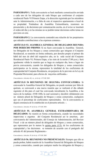 29
PARÁGRAFO 1. Toda convocatoria se hará mediante comunicación enviada
a cada uno de los delegados de cada bloque que conforman el conjunto
residencial Paulo VI Primera Etapa, a la dirección registrada por los miembros
ante la Administración, o a falta de este al respectivo apartamento o local de
su propiedad. Tratándose de Asamblea Extraordinaria, reuniones no
presenciales y de decisiones por comunicación escrita, en el aviso se insertará
el orden del día y en las mismas no se podrán tomar decisiones sobre temas no
previstos en este.
PARÁGRAFO 2. La convocatoria contendrá una relación de los propietarios
que adeuden contribuciones a las expensas comunes.-
ARTÍCULO 53. ASAMBLEA GENERAL DE DELEGADOS REUNIDA
POR DERECHO PROPIO: Si no fuere convocada la Asamblea General,
los Delegados de los bloques y zonas comerciales que integran el Conjunto
Residencial, se reunirán en forma ordinaria, por derecho propio el primer día
hábil del mes de abril del respectivo año, en la sede social del Conjunto
Residencial Paulo VI, Primera Etapa, a las siete de la noche (7.00 p.m.). Será
igualmente válida la reunión que se haga en cualquier día, hora o lugar sin
previa convocatoria, cuando los delegados de bloques y zonas comerciales
participantes en la misma, representen la totalidad de los coeficientes de
copropiedad del Conjunto Residencia, sin perjuicio de lo previsto en la Ley de
Propiedad Horizontal, para efectos de mayorías calificadas.-
Concordancia: Artículos 40 y ss., de la ley 675 DE 2001.
ARTÍCULO 54 REUNIONES DE SEGUNDA CONVOCATORIA: Si
convocada la Asamblea General de Delegados, no puede sesionar por falta de
quórum, se convocará a una nueva reunión que se realizará el día sábado
siguiente al día para el cual fue convocada inicialmente la Asamblea, a las
nueve de la mañana (9:00 AM), la cual sesionará y decidirá válidamente con
un número plural de Delegados de bloques y zonas comerciales, cualquiera
que sea el porcentaje de coeficientes representados. En la convocatoria se
dejará constancia de lo establecido en el presente artículo. -.
Concordancia: Artículos 39 de la ley 675 DE 2001.
ARTÍCULO 55. ASAMBLEA GENERAL EXTRAORDINARIA DE
DELEGADOS: Se reunirá en forma extraordinaria, cuando las necesidades
imprevistas o urgentes del Conjunto Residencial así lo ameriten, por
convocatoria del Administrador, del Consejo de Administración, del Revisor
Fiscal o de un número plural de delegados de bloques y zonas comerciales,
que representen por lo menos la quinta parte (1/5), de los coeficientes de
copropiedad y las decisiones se tomarán de acuerdo con el parágrafo del
artículo 41 del presente Reglamento.-
Concordancia: Artículos 39, de la ley 675 DE 2001.
ARTÍCULO 56. REUNIONES NO PRESENCIALES: Siempre que ello se
pueda probar, habrá reunión de la Asamblea General de Delegados de bloques
y zonas comerciales, cuando por cualquier medio los delegados de bloques y
 