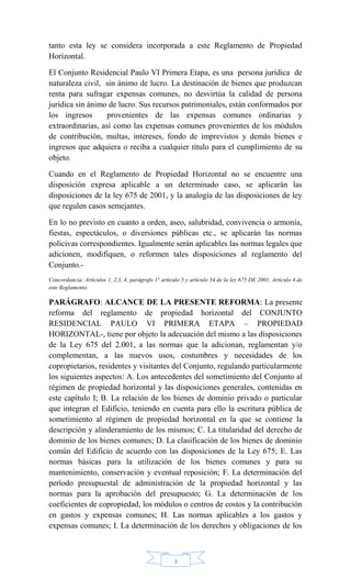 3
tanto esta ley se considera incorporada a este Reglamento de Propiedad
Horizontal.
El Conjunto Residencial Paulo VI Primera Etapa, es una persona jurídica de
naturaleza civil, sin ánimo de lucro. La destinación de bienes que produzcan
renta para sufragar expensas comunes, no desvirtúa la calidad de persona
jurídica sin ánimo de lucro. Sus recursos patrimoniales, están conformados por
los ingresos provenientes de las expensas comunes ordinarias y
extraordinarias, así como las expensas comunes provenientes de los módulos
de contribución, multas, intereses, fondo de imprevistos y demás bienes e
ingresos que adquiera o reciba a cualquier título para el cumplimiento de su
objeto.
Cuando en el Reglamento de Propiedad Horizontal no se encuentre una
disposición expresa aplicable a un determinado caso, se aplicarán las
disposiciones de la ley 675 de 2001, y la analogía de las disposiciones de ley
que regulen casos semejantes.
En lo no previsto en cuanto a orden, aseo, salubridad, convivencia o armonía,
fiestas, espectáculos, o diversiones públicas etc., se aplicarán las normas
policivas correspondientes. Igualmente serán aplicables las normas legales que
adicionen, modifiquen, o reformen tales disposiciones al reglamento del
Conjunto.-
Concordancia: Artículos 1, 2,3, 4, parágrafo 1° articulo 5 y artículo 34 de la ley 675 DE 2001, Artículo 4 de
este Reglamento.
PARÁGRAFO: ALCANCE DE LA PRESENTE REFORMA: La presente
reforma del reglamento de propiedad horizontal del CONJUNTO
RESIDENCIAL PAULO VI PRIMERA ETAPA – PROPIEDAD
HORIZONTAL-, tiene por objeto la adecuación del mismo a las disposiciones
de la Ley 675 del 2.001, a las normas que la adicionan, reglamentan y/o
complementan, a las nuevos usos, costumbres y necesidades de los
copropietarios, residentes y visitantes del Conjunto, regulando particularmente
los siguientes aspectos: A. Los antecedentes del sometimiento del Conjunto al
régimen de propiedad horizontal y las disposiciones generales, contenidas en
este capítulo I; B. La relación de los bienes de dominio privado o particular
que integran el Edificio, teniendo en cuenta para ello la escritura pública de
sometimiento al régimen de propiedad horizontal en la que se contiene la
descripción y alinderamiento de los mismos; C. La titularidad del derecho de
dominio de los bienes comunes; D. La clasificación de los bienes de dominio
común del Edificio de acuerdo con las disposiciones de la Ley 675; E. Las
normas básicas para la utilización de los bienes comunes y para su
mantenimiento, conservación y eventual reposición; F. La determinación del
período presupuestal de administración de la propiedad horizontal y las
normas para la aprobación del presupuesto; G. La determinación de los
coeficientes de copropiedad, los módulos o centros de costos y la contribución
en gastos y expensas comunes; H. Las normas aplicables a los gastos y
expensas comunes; I. La determinación de los derechos y obligaciones de los
 