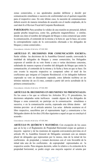 30
zonas comerciales, o sus apoderados puedan deliberar y decidir por
comunicación simultánea o sucesiva de conformidad con el quórum requerido
para el respectivo caso. En este último caso, la sucesión de comunicaciones
deberá ocurrir de manera inmediata de acuerdo con el medio empleado, de lo
cual dará fe el Revisor Fiscal del Conjunto Residencial.
PARÁGRAFO. Para acreditar la validez de una reunión no presencial, deberá
quedar prueba inequívoca, como fax, grabación magnetofónica o similar,
donde sea claro el nombre del delegado de bloque o zona comercial que emite
la comunicación, el contenido de la misma y la hora en que lo hace, así como
la correspondiente copia de la convocatoria efectuada a los delegados de
bloques y zonas comerciales.-
Concordancia: Artículos 42 de la ley 675 DE 2001.
ARTÍCULO 57. DECISIONES POR COMUNICACIÓN ESCRITA:
Serán válidas las decisiones de la Asamblea General cuando, convocada la
totalidad de delegados de bloques y zonas comerciales, los Delegados
expresen el sentido de su voto frente a una o varias decisiones concretas,
señalando de manera expresa el nombre del delegado de bloque que emite la
comunicación, el contenido de la misma y la fecha y hora en que se hace. En
este evento la mayoría respectiva se computará sobre el total de los
coeficientes que integran el Conjunto Residencial; si los delegados hubieren
expresado su voto en documento separado, estos deberán recibirse en un
término máximo de un (1) mes, contado a partir del envío acreditado de la
primera comunicación.-
Concordancia: Artículos 43 de la ley 675 DE 2001.
ARTÍCULO 58. DECISIONES EN REUNIONES NO PRESENCIALES:
En los casos a los que se refieren los Artículos 50 y 51 precedentes, las
decisiones adoptadas serán ineficaces cuando alguno de los delegados de
bloque o zona comercial, no participe en la comunicación simultánea o
sucesiva, o en la comunicación escrita, expresada esta última dentro del
término previsto en el artículo anterior. Las actas deberán asentarse en el
libro respectivo, suscribirse por el representante legal y comunicarse a los
Delegados dentro de los diez (10) días siguientes a aquel en que se concluyó el
acuerdo.-
Concordancia: Artículos 44 de la ley 675 DE 2001.
ARTÍCULO 59. QUÓRUM Y MAYORÍAS: Con excepción de los casos
que en la ley o el Reglamento de Propiedad Horizontal exijan un quórum o
mayoría superior y de las reuniones de segunda convocatoria previstas en el
artículo 49, la Asamblea General de Delegados sesionará con un número
plural de delegados que representen por lo menos, más de la mitad de los
coeficientes de propiedad, y tomará decisiones con el voto favorable de la
mitad más uno de los coeficientes de copropiedad representados en la
respectiva sesión. Para ninguna decisión, sobre lo relativo a la extinción de la
propiedad horizontal, se podrá exigir una mayoría superior al setenta por
 