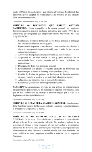 31
ciento (70%) de los coeficientes que integran el Conjunto Residencial. Las
decisiones que se adopten en contravención a lo prescrito en este artículo,
serán absolutamente nulas.-
Concordancia: Artículos 45 y 46 de la ley 675 DE 2001.
ARTÍCULO 60. DECISIONES QUE EXIGEN MAYORÍA
CALIFICADA: Como excepción a la norma general, las siguientes
decisiones requieren mayoría calificada del setenta por ciento (70%) de los
coeficientes de copropiedad que integran el Conjunto Residencial: Art. 46 de
la ley 675 de 2001.
1. Cambios que afecten la destinación de los bienes comunes o impliquen
una sensible disminución en uso y goce.
2. Imposición de expensas extraordinarias cuya cuantía total, durante la
vigencia presupuestal, supere cuatro (4) veces el valor de las expensas
necesarias mensuales.
3. Aprobación de expensas comunes diferentes de las necesarias.
4. Asignación de un bien común al uso y goce exclusivo de un
determinado bien privado, cuando así lo haya solicitado un
copropietario.
5. Desafectación de un bien común no esencial.
6. Reconstrucción del edificio o conjunto destruido en proporción que
represente por lo menos el setenta y cinco por ciento (75%).
7. Cambio de destinación genérica de los bienes de dominio particular,
siempre y cuando se ajuste a la normatividad urbanística vigente.
8. Adquisición de inmuebles para el Conjunto Residencial.
9. Liquidación y disolución de la Propiedad Horizontal.
PARÁGRAFO. Las decisiones previstas en este artículo no podrán tomarse
en reuniones no presénciales, ni en reuniones de segunda convocatoria, salvo
que en este último caso se obtenga la mayoría exigida por la Ley y el
Reglamento de Propiedad Horizontal.-
Concordancia: Artículos 46 de la ley 675 DE 2001.
ARTÍCULO 61. ACTAS DE LA ASAMBLEA GENERAL: Las decisiones
de la Asamblea General de Delegados se harán constar en actas firmadas por
el presidente y secretario de la misma.-
Concordancia: Artículos 47 de la ley 675 DE 2001.
ARTÍCULO 62. CONTENIDO DE LAS ACTAS DE ASAMBLEA
GENERAL: En las actas deberá indicarse si es ordinaria o extraordinaria;
además la forma de la convocatoria, orden del día, nombre, y calidad de los
asistentes, el bloque o zona comercial al cual representan y el respectivo
coeficiente del bloque o zona comercial; una relación de, los propietarios que
se encuentren en mora indicando la unidad privada y el valor adeudado; los
votos emitidos en cada propuesta sometida a votación en la respectiva
Asamblea.-
Concordancia: Artículos 47 de la ley 675 DE 2001.
 