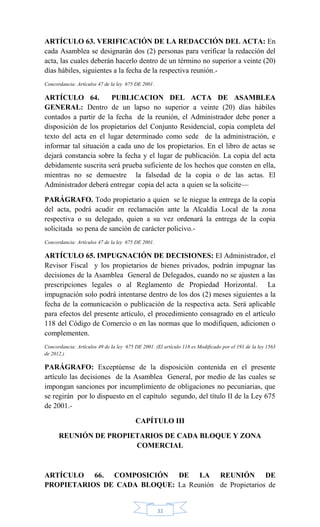32
ARTÍCULO 63. VERIFICACIÓN DE LA REDACCIÓN DEL ACTA: En
cada Asamblea se designarán dos (2) personas para verificar la redacción del
acta, las cuales deberán hacerlo dentro de un término no superior a veinte (20)
días hábiles, siguientes a la fecha de la respectiva reunión.-
Concordancia: Artículos 47 de la ley 675 DE 2001.
ARTÍCULO 64. PUBLICACION DEL ACTA DE ASAMBLEA
GENERAL: Dentro de un lapso no superior a veinte (20) días hábiles
contados a partir de la fecha de la reunión, el Administrador debe poner a
disposición de los propietarios del Conjunto Residencial, copia completa del
texto del acta en el lugar determinado como sede de la administración, e
informar tal situación a cada uno de los propietarios. En el libro de actas se
dejará constancia sobre la fecha y el lugar de publicación. La copia del acta
debidamente suscrita será prueba suficiente de los hechos que consten en ella,
mientras no se demuestre la falsedad de la copia o de las actas. El
Administrador deberá entregar copia del acta a quien se la solicite—
PARÁGRAFO. Todo propietario a quien se le niegue la entrega de la copia
del acta, podrá acudir en reclamación ante la Alcaldía Local de la zona
respectiva o su delegado, quien a su vez ordenará la entrega de la copia
solicitada so pena de sanción de carácter policivo.-
Concordancia: Artículos 47 de la ley 675 DE 2001.
ARTÍCULO 65. IMPUGNACIÓN DE DECISIONES: El Administrador, el
Revisor Fiscal y los propietarios de bienes privados, podrán impugnar las
decisiones de la Asamblea General de Delegados, cuando no se ajusten a las
prescripciones legales o al Reglamento de Propiedad Horizontal. La
impugnación solo podrá intentarse dentro de los dos (2) meses siguientes a la
fecha de la comunicación o publicación de la respectiva acta. Será aplicable
para efectos del presente artículo, el procedimiento consagrado en el artículo
118 del Código de Comercio o en las normas que lo modifiquen, adicionen o
complementen.
Concordancia: Artículos 49 de la ley 675 DE 2001. (El artículo 118 es Modificado por el 191 de la ley 1563
de 2012.)
PARÁGRAFO: Exceptúense de la disposición contenida en el presente
artículo las decisiones de la Asamblea General, por medio de las cuales se
impongan sanciones por incumplimiento de obligaciones no pecuniarias, que
se regirán por lo dispuesto en el capítulo segundo, del título II de la Ley 675
de 2001.-
CAPÍTULO III
REUNIÓN DE PROPIETARIOS DE CADA BLOQUE Y ZONA
COMERCIAL
ARTÍCULO 66. COMPOSICIÓN DE LA REUNIÓN DE
PROPIETARIOS DE CADA BLOQUE: La Reunión de Propietarios de
 