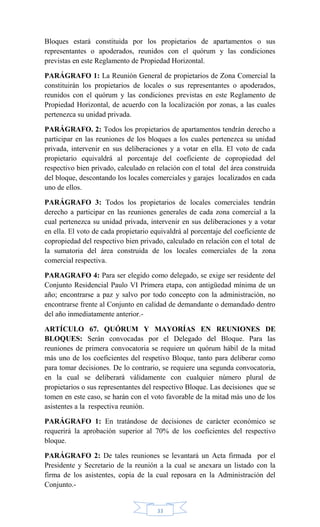 33
Bloques estará constituida por los propietarios de apartamentos o sus
representantes o apoderados, reunidos con el quórum y las condiciones
previstas en este Reglamento de Propiedad Horizontal.
PARÁGRAFO 1: La Reunión General de propietarios de Zona Comercial la
constituirán los propietarios de locales o sus representantes o apoderados,
reunidos con el quórum y las condiciones previstas en este Reglamento de
Propiedad Horizontal, de acuerdo con la localización por zonas, a las cuales
pertenezca su unidad privada.
PARÁGRAFO. 2: Todos los propietarios de apartamentos tendrán derecho a
participar en las reuniones de los bloques a los cuales pertenezca su unidad
privada, intervenir en sus deliberaciones y a votar en ella. El voto de cada
propietario equivaldrá al porcentaje del coeficiente de copropiedad del
respectivo bien privado, calculado en relación con el total del área construida
del bloque, descontando los locales comerciales y garajes localizados en cada
uno de ellos.
PARÁGRAFO 3: Todos los propietarios de locales comerciales tendrán
derecho a participar en las reuniones generales de cada zona comercial a la
cual pertenezca su unidad privada, intervenir en sus deliberaciones y a votar
en ella. El voto de cada propietario equivaldrá al porcentaje del coeficiente de
copropiedad del respectivo bien privado, calculado en relación con el total de
la sumatoria del área construida de los locales comerciales de la zona
comercial respectiva.
PARAGRAFO 4: Para ser elegido como delegado, se exige ser residente del
Conjunto Residencial Paulo VI Primera etapa, con antigüedad mínima de un
año; encontrarse a paz y salvo por todo concepto con la administración, no
encontrarse frente al Conjunto en calidad de demandante o demandado dentro
del año inmediatamente anterior.-
ARTÍCULO 67. QUÓRUM Y MAYORÍAS EN REUNIONES DE
BLOQUES: Serán convocadas por el Delegado del Bloque. Para las
reuniones de primera convocatoria se requiere un quórum hábil de la mitad
más uno de los coeficientes del respetivo Bloque, tanto para deliberar como
para tomar decisiones. De lo contrario, se requiere una segunda convocatoria,
en la cual se deliberará válidamente con cualquier número plural de
propietarios o sus representantes del respectivo Bloque. Las decisiones que se
tomen en este caso, se harán con el voto favorable de la mitad más uno de los
asistentes a la respectiva reunión.
PARÁGRAFO 1: En tratándose de decisiones de carácter económico se
requerirá la aprobación superior al 70% de los coeficientes del respectivo
bloque.
PARÁGRAFO 2: De tales reuniones se levantará un Acta firmada por el
Presidente y Secretario de la reunión a la cual se anexara un listado con la
firma de los asistentes, copia de la cual reposara en la Administración del
Conjunto.-
 