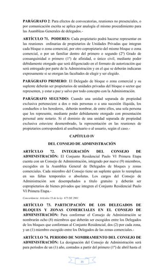 35
PARÁGRAFO 2: Para efectos de convocatorias, reuniones no presenciales, o
por comunicación escrita se aplica por analogía el mismo procedimiento para
las Asambleas Generales de delegados.-
ARTÍCULO 71. PODERES: Cada propietario podrá hacerse representar en
las reuniones ordinarias de propietarios de Unidades Privadas que integran
cada bloque o zona comercial, por otro copropietario del mismo bloque o zona
comercial, o por un familiar dentro del primero o segundo (2º) Grado de
consanguinidad o primero (1º) de afinidad, o único civil, mediante poder
debidamente otorgado que será diligenciado en el formato de autorización que
será entregado por parte de la Administración y en el que se deberán indicaran
expresamente si se otorgan las facultades de elegir y ser elegido.
PARÁGRAFO PRIMERO: El Delegado de bloque o zona comercial y su
suplente deberán ser propietarios de unidades privadas del bloque o sector que
representen, y estar a paz y salvo por todo concepto con la Administración.
PARÁGRAFO SEGUNDO: Cuando una unidad separada de propiedad
exclusiva perteneciere a dos o más personas o a una sucesión ilíquida, los
condueños o los herederos, deberán nombrar, de entre ellos, una sola persona
que los represente, mediante poder debidamente otorgado con presentación
personal ante notario. Si el dominio de una unidad separada de propiedad
exclusiva estuviere desmembrado, la representación en las reuniones de
propietarios corresponderá al usufructuario o al usuario, según el caso.-
CAPÍTULO IV
DEL CONSEJO DE ADMINISTRACIÓN
ARTÍCULO 72. INTEGRACIÓN DEL CONSEJO DE
ADMINISTRACIÓN: El Conjunto Residencial Paulo VI Primera Etapa
cuenta con un Consejo de Administración, integrado por nueve (9) miembros,
escogidos en la Asamblea General de Delegados de bloques y zonas
comerciales. Cada miembro del Consejo tiene un suplente quien lo reemplaza
en sus faltas temporales o absolutas. Los cargos del Consejo de
Administración son desempeñados a título gratuito y deberán ser
copropietarios de bienes privados que integren el Conjunto Residencial Paulo
VI Primera Etapa.-
Concordancia: Artículos 53 de la ley 675 DE 2001.
ARTÍCULO 73. PARTICIPACIÓN DE LOS DELEGADOS DE
BLOQUES Y ZONAS COMERCIALES EN EL CONSEJO DE
ADMINISTRACIÓN: Para conformar el Consejo de Administración se
nombrarán ocho (8) miembros que deberán ser escogidos entre los Delegados
de los bloques que conforman al Conjunto Residencial, dos (2) por cada zona,
y un (1) miembro escogido entre los Delegados de las zonas comerciales.-
ARTÍCULO 74. PERIODO DE NOMBRAMIENTO DEL CONSEJO DE
ADMINISTRACIÓN: La designación del Consejo de Administración será
para períodos de un (1) año, contados a partir del primero (1º) de abril hasta el
 