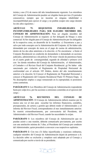 36
treinta y uno (31) de marzo del año inmediatamente siguiente. Los miembros
del Consejo de Administración pueden ser elegidos hasta por tres (3) periodos
consecutivos siempre que no incurran en ninguna inhabilidad o
incompatibilidad para ejercer el cargo y no podrán ocupar este cargo durante
los dos años siguientes.-
ARTÍCULO 75. REQUISITOS INHABILIDADES E
INCOMPATIBILIDADES PARA SER ELEGIDO MIEMBRO DEL
CONSEJO DE ADMINISTRACIÓN: Para ser elegido miembro del
Consejo de Administración se requiere: a) Ser delegado de bloque o zona
comercial. b) Ser elegido para el Consejo de Administración por los delegados
de la respectiva zona, en desarrollo de la Asamblea. c) Encontrarse a paz y
salvo por todo concepto con la Administración del Conjunto. d) No haber sido
demandado por concepto de mora en el pago de cuotas de administración,
dentro de los dos años anteriores a la elección. e) No encontrarse a frente al
Conjunto Residencial en condición de demandante o demandado en acciones
judiciales, administrativas o de policía; f) No tener vínculo de parentesco hasta
en el cuarto grado de consanguinidad, segundo de afinidad o primero civil
con los demás miembros del Consejo de Administración, el Administrador,
el Contador o el Revisor fiscal del Conjunto Residencial. g) No haber sido
sancionado por violación al Reglamento de Propiedad Horizontal de
conformidad con el artículo 105 ibídem, dentro del año inmediatamente
anterior a la elección; h) Conocer el Reglamento de Propiedad Horizontal y
conocer el Reglamento del Conjunto Residencial Paulo VI Primera Etapa. i)
No desempeñar empleo o cargo remunerado en la copropiedad, ni postularse
como contratista.
PARÁGRAFO 1: Los Miembros del Consejo de Administración responderán
hasta por culpa leve, por las acciones u omisiones cometidas en el ejercicio del
cargo.-
ARTÍCULO 76. REUNIONES DEL CONSEJO DE
ADMINISTRACIÓN: El Consejo de Administración deberá reunirse por lo
menos una vez al mes para escuchar los informes financieros, contables,
presupuestales, de cartera y gestión que deberá rendir el Administrador; y el
informe del Revisor Fiscal, correspondientes al mes inmediatamente anterior.
Se reunirá extraordinariamente, por convocatoria del Presidente, del
Administrador o del Revisor Fiscal, cuando las necesidades lo exijan.
PARÁGRAFO 1: Los miembros del Consejo de Administración que no
puedan asistir a una reunión, deberán comunicarlo previamente, por escrito
con una antelación mínima de 3 días, al Presidente del Consejo por conducto
del Administrador, quien procederá a convocar a sus respectivos suplentes.
PARÁGRAFO 2: Con tres (3) fallas injustificadas a reuniones ordinarias,
cualquier miembro del Consejo de Administración dejará de pertenecer a él.
La decisión sobre su exclusión y remplazo será adoptada por el Consejo y
comunicada por escrito a través de su presidente.
 