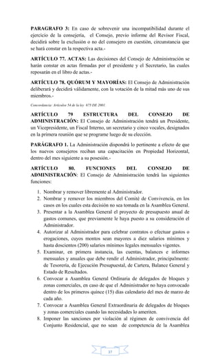 37
PARAGRAFO 3: En caso de sobrevenir una incompatibilidad durante el
ejercicio de la consejería, el Consejo, previo informe del Revisor Fiscal,
decidirá sobre la exclusión o no del consejero en cuestión, circunstancia que
se hará constar en la respectiva acta.-
ARTÍCULO 77. ACTAS: Las decisiones del Consejo de Administración se
harán constar en actas firmadas por el presidente y el Secretario, las cuales
reposarán en el libro de actas.-
ARTÍCULO 78. QUÓRUM Y MAYORÍAS: El Consejo de Administración
deliberará y decidirá válidamente, con la votación de la mitad más uno de sus
miembros.-
Concordancia: Artículos 54 de la ley 675 DE 2001.
ARTÍCULO 79 ESTRUCTURA DEL CONSEJO DE
ADMINISTRACIÓN: El Consejo de Administración tendrá un Presidente,
un Vicepresidente, un Fiscal Interno, un secretario y cinco vocales, designados
en la primera reunión que se programe luego de su elección.
PARÁGRAFO 1. La Administración dispondrá lo pertinente a efecto de que
los nuevos consejeros reciban una capacitación en Propiedad Horizontal,
dentro del mes siguiente a su posesión.-
ARTÍCULO 80. FUNCIONES DEL CONSEJO DE
ADMINISTRACIÓN: El Consejo de Administración tendrá las siguientes
funciones:
1. Nombrar y remover libremente al Administrador.
2. Nombrar y remover los miembros del Comité de Convivencia, en los
casos en los cuales esta decisión no sea tomada en la Asamblea General.
3. Presentar a la Asamblea General el proyecto de presupuesto anual de
gastos comunes, que previamente le haya puesto a su consideración el
Administrador.
4. Autorizar al Administrador para celebrar contratos o efectuar gastos o
erogaciones, cuyos montos sean mayores a diez salarios mínimos y
hasta doscientos (200) salarios mínimos legales mensuales vigentes.
5. Examinar, en primera instancia, las cuentas, balances e informes
mensuales y anuales que debe rendir el Administrador, principalmente:
de Tesorería, de Ejecución Presupuestal, de Cartera, Balance General y
Estado de Resultados.
6. Convocar a Asamblea General Ordinaria de delegados de bloques y
zonas comerciales, en caso de que el Administrador no haya convocado
dentro de los primeros quince (15) días calendario del mes de marzo de
cada año.
7. Convocar a Asamblea General Extraordinaria de delegados de bloques
y zonas comerciales cuando las necesidades lo ameriten.
8. Imponer las sanciones por violación al régimen de convivencia del
Conjunto Residencial, que no sean de competencia de la Asamblea
 