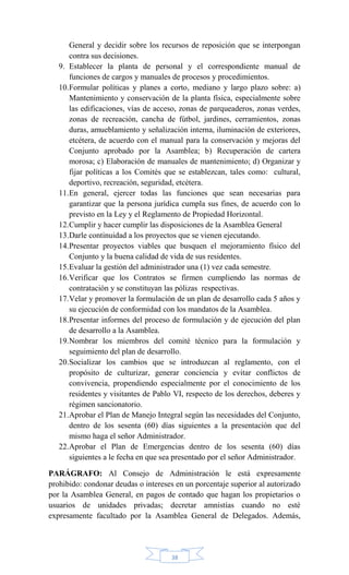 38
General y decidir sobre los recursos de reposición que se interpongan
contra sus decisiones.
9. Establecer la planta de personal y el correspondiente manual de
funciones de cargos y manuales de procesos y procedimientos.
10.Formular políticas y planes a corto, mediano y largo plazo sobre: a)
Mantenimiento y conservación de la planta física, especialmente sobre
las edificaciones, vías de acceso, zonas de parqueaderos, zonas verdes,
zonas de recreación, cancha de fútbol, jardines, cerramientos, zonas
duras, amueblamiento y señalización interna, iluminación de exteriores,
etcétera, de acuerdo con el manual para la conservación y mejoras del
Conjunto aprobado por la Asamblea; b) Recuperación de cartera
morosa; c) Elaboración de manuales de mantenimiento; d) Organizar y
fijar políticas a los Comités que se establezcan, tales como: cultural,
deportivo, recreación, seguridad, etcétera.
11.En general, ejercer todas las funciones que sean necesarias para
garantizar que la persona jurídica cumpla sus fines, de acuerdo con lo
previsto en la Ley y el Reglamento de Propiedad Horizontal.
12.Cumplir y hacer cumplir las disposiciones de la Asamblea General
13.Darle continuidad a los proyectos que se vienen ejecutando.
14.Presentar proyectos viables que busquen el mejoramiento físico del
Conjunto y la buena calidad de vida de sus residentes.
15.Evaluar la gestión del administrador una (1) vez cada semestre.
16.Verificar que los Contratos se firmen cumpliendo las normas de
contratación y se constituyan las pólizas respectivas.
17.Velar y promover la formulación de un plan de desarrollo cada 5 años y
su ejecución de conformidad con los mandatos de la Asamblea.
18.Presentar informes del proceso de formulación y de ejecución del plan
de desarrollo a la Asamblea.
19.Nombrar los miembros del comité técnico para la formulación y
seguimiento del plan de desarrollo.
20.Socializar los cambios que se introduzcan al reglamento, con el
propósito de culturizar, generar conciencia y evitar conflictos de
convivencia, propendiendo especialmente por el conocimiento de los
residentes y visitantes de Pablo VI, respecto de los derechos, deberes y
régimen sancionatorio.
21.Aprobar el Plan de Manejo Integral según las necesidades del Conjunto,
dentro de los sesenta (60) días siguientes a la presentación que del
mismo haga el señor Administrador.
22.Aprobar el Plan de Emergencias dentro de los sesenta (60) días
siguientes a le fecha en que sea presentado por el señor Administrador.
PARÁGRAFO: Al Consejo de Administración le está expresamente
prohibido: condonar deudas o intereses en un porcentaje superior al autorizado
por la Asamblea General, en pagos de contado que hagan los propietarios o
usuarios de unidades privadas; decretar amnistías cuando no esté
expresamente facultado por la Asamblea General de Delegados. Además,
 