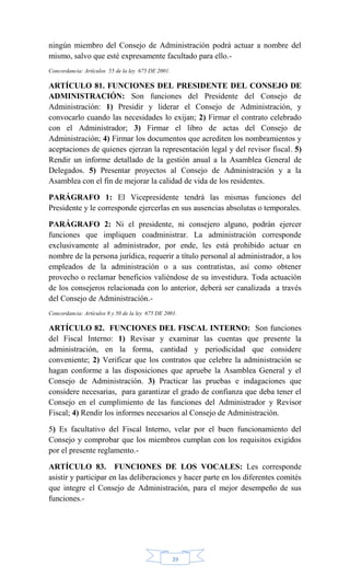 39
ningún miembro del Consejo de Administración podrá actuar a nombre del
mismo, salvo que esté expresamente facultado para ello.-
Concordancia: Artículos 55 de la ley 675 DE 2001.
ARTÍCULO 81. FUNCIONES DEL PRESIDENTE DEL CONSEJO DE
ADMINISTRACIÓN: Son funciones del Presidente del Consejo de
Administración: 1) Presidir y liderar el Consejo de Administración, y
convocarlo cuando las necesidades lo exijan; 2) Firmar el contrato celebrado
con el Administrador; 3) Firmar el libro de actas del Consejo de
Administración; 4) Firmar los documentos que acrediten los nombramientos y
aceptaciones de quienes ejerzan la representación legal y del revisor fiscal. 5)
Rendir un informe detallado de la gestión anual a la Asamblea General de
Delegados. 5) Presentar proyectos al Consejo de Administración y a la
Asamblea con el fin de mejorar la calidad de vida de los residentes.
PARÁGRAFO 1: El Vicepresidente tendrá las mismas funciones del
Presidente y le corresponde ejercerlas en sus ausencias absolutas o temporales.
PARÁGRAFO 2: Ni el presidente, ni consejero alguno, podrán ejercer
funciones que impliquen coadministrar. La administración corresponde
exclusivamente al administrador, por ende, les está prohibido actuar en
nombre de la persona jurídica, requerir a título personal al administrador, a los
empleados de la administración o a sus contratistas, así como obtener
provecho o reclamar beneficios valiéndose de su investidura. Toda actuación
de los consejeros relacionada con lo anterior, deberá ser canalizada a través
del Consejo de Administración.-
Concordancia: Artículos 8 y 50 de la ley 675 DE 2001.
ARTÍCULO 82. FUNCIONES DEL FISCAL INTERNO: Son funciones
del Fiscal Interno: 1) Revisar y examinar las cuentas que presente la
administración, en la forma, cantidad y periodicidad que considere
conveniente; 2) Verificar que los contratos que celebre la administración se
hagan conforme a las disposiciones que apruebe la Asamblea General y el
Consejo de Administración. 3) Practicar las pruebas e indagaciones que
considere necesarias, para garantizar el grado de confianza que deba tener el
Consejo en el cumplimiento de las funciones del Administrador y Revisor
Fiscal; 4) Rendir los informes necesarios al Consejo de Administración.
5) Es facultativo del Fiscal Interno, velar por el buen funcionamiento del
Consejo y comprobar que los miembros cumplan con los requisitos exigidos
por el presente reglamento.-
ARTÍCULO 83. FUNCIONES DE LOS VOCALES: Les corresponde
asistir y participar en las deliberaciones y hacer parte en los diferentes comités
que integre el Consejo de Administración, para el mejor desempeño de sus
funciones.-
 