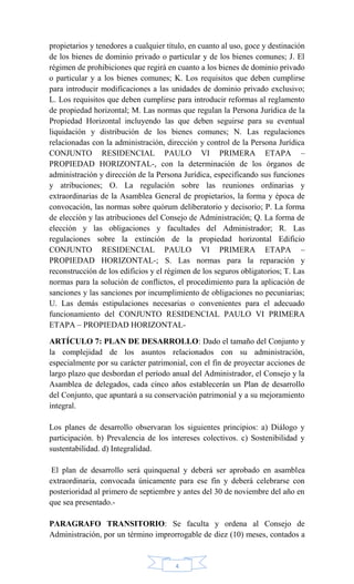 4
propietarios y tenedores a cualquier título, en cuanto al uso, goce y destinación
de los bienes de dominio privado o particular y de los bienes comunes; J. El
régimen de prohibiciones que regirá en cuanto a los bienes de dominio privado
o particular y a los bienes comunes; K. Los requisitos que deben cumplirse
para introducir modificaciones a las unidades de dominio privado exclusivo;
L. Los requisitos que deben cumplirse para introducir reformas al reglamento
de propiedad horizontal; M. Las normas que regulan la Persona Jurídica de la
Propiedad Horizontal incluyendo las que deben seguirse para su eventual
liquidación y distribución de los bienes comunes; N. Las regulaciones
relacionadas con la administración, dirección y control de la Persona Jurídica
CONJUNTO RESIDENCIAL PAULO VI PRIMERA ETAPA –
PROPIEDAD HORIZONTAL-, con la determinación de los órganos de
administración y dirección de la Persona Jurídica, especificando sus funciones
y atribuciones; O. La regulación sobre las reuniones ordinarias y
extraordinarias de la Asamblea General de propietarios, la forma y época de
convocación, las normas sobre quórum deliberatorio y decisorio; P. La forma
de elección y las atribuciones del Consejo de Administración; Q. La forma de
elección y las obligaciones y facultades del Administrador; R. Las
regulaciones sobre la extinción de la propiedad horizontal Edificio
CONJUNTO RESIDENCIAL PAULO VI PRIMERA ETAPA –
PROPIEDAD HORIZONTAL-; S. Las normas para la reparación y
reconstrucción de los edificios y el régimen de los seguros obligatorios; T. Las
normas para la solución de conflictos, el procedimiento para la aplicación de
sanciones y las sanciones por incumplimiento de obligaciones no pecuniarias;
U. Las demás estipulaciones necesarias o convenientes para el adecuado
funcionamiento del CONJUNTO RESIDENCIAL PAULO VI PRIMERA
ETAPA – PROPIEDAD HORIZONTAL-
ARTÍCULO 7: PLAN DE DESARROLLO: Dado el tamaño del Conjunto y
la complejidad de los asuntos relacionados con su administración,
especialmente por su carácter patrimonial, con el fin de proyectar acciones de
largo plazo que desbordan el período anual del Administrador, el Consejo y la
Asamblea de delegados, cada cinco años establecerán un Plan de desarrollo
del Conjunto, que apuntará a su conservación patrimonial y a su mejoramiento
integral.
Los planes de desarrollo observaran los siguientes principios: a) Diálogo y
participación. b) Prevalencia de los intereses colectivos. c) Sostenibilidad y
sustentabilidad. d) Integralidad.
El plan de desarrollo será quinquenal y deberá ser aprobado en asamblea
extraordinaria, convocada únicamente para ese fin y deberá celebrarse con
posterioridad al primero de septiembre y antes del 30 de noviembre del año en
que sea presentado.-
PARAGRAFO TRANSITORIO: Se faculta y ordena al Consejo de
Administración, por un término improrrogable de diez (10) meses, contados a
 