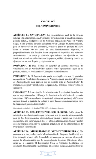 40
CAPÍTULO V
DEL ADMINISTRADOR
ARTÍCULO 84. NATURALEZA: La representación legal de la persona
jurídica y la administración del Conjunto, corresponderán a un Administrador,
persona natural, residente o no del Conjunto Residencial Paulo VI Primera
Etapa; o a la persona jurídica, designada por el Consejo de Administración,
para un período de un año calendario, contado a partir del primero de Mayo
hasta el treinta 30) de Abril del año inmediatamente siguiente, o
proporcionalmente por fracción, hasta completar el respectivo año señalado
anteriormente. Los actos y contratos que celebre, en ejercicio de sus
funciones, se radican en la cabeza de la persona jurídica, siempre y cuando se
ajusten a las normas legales y reglamentarias.
PARÁGRAFO 1: Para efectos de suscribir el contrato respectivo de
vinculación con el Administrador, actuará como representante legal de la
persona jurídica, el Presidente del Consejo de Administración.
PARÁGRAFO 2. El Administrador podrá ser elegido por tres (3) períodos
consecutivos. No obstante lo anterior, la Asamblea podrá autorizar al Consejo
de Administración para reelegir por un periodo más al Administrador de
manera excepcional y atendiendo a la necesidad de continuar con proyectos en
ejecución.
PARÁGRAFO 3: La reelección del administrador dependerá de la evaluación
que de su gestión realice el Consejo de Administración al término del periodo
respectivo. El Consejo saliente presentará el informe de gestión y el Consejo
entrante tomará la decisión de reelegir o hacer la convocatoria respectiva para
la elección del nuevo administrador.-
Concordancia: Artículos 8 y 50 de la ley 675 DE 2001, y 80 de este reglamento.
ARTÍCULO 85. REQUISITOS PARA SER ELEGIDO: Quién ejerza la
administración, directamente o por encargo de una persona jurídica contratada
para tal fin, deberá acreditar idoneidad para ocupar el cargo, ser profesional
universitario con experiencia de tres (3) años en el área administrativa y contar
con experiencia gerencial y/o acreditar experiencia en la administración de
Propiedades Horizontales-
ARTÍCULO 86. INHABILIDADES E INCOMPATIBILIDADES: a) No
encontrarse a paz y salvo con la administración del Conjunto Residencial por
todo concepto y haber sido demandado por concepto de mora en el pago de
cuotas de administración, por lo menos durante los cinco (5) últimos años,
antes de la elección; b) Encontrarse frente al Conjunto Residencial en
condición de demandante o demandado en acciones judiciales, administrativas
 