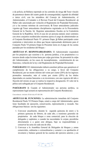 41
o de policía; c) Hallarse reportado en las centrales de riesgo d) Tener vínculo
de parentesco dentro del cuarto grado de consanguinidad, segundo de afinidad
o único civil, con los miembros del Consejo de Administración, el
Administrador, el Contador o el Revisor Fiscal del Conjunto Residencial. e)
Haber sido sancionado por violación al Reglamento de Propiedad Horizontal,
y/o a las normas mínimas de convivencia. f) Tener antecedentes judiciales
vigentes g) Tener antecedentes disciplinarios registrados en la Procuraduría
General de la Nación. h) Registrar antecedentes fiscales en la Contraloría
General de la República i) En el caso de ser persona natural, tener contratos
con otros conjuntos residenciales mientras ejerza el cargo de administrador en
el Conjunto Residencial Paulo VI primera Etapa. j) Haber participado como
contratista o interventor en obras que hayan representado detrimento para el
Conjunto Paulo VI primera Etapa k) Presentar mora en el pago de las cuotas
pactadas por los residentes del bloque.-
ARTÍCULO 87. RESPONSABILIDADES: El Administrador responderá
por los perjuicios que ocasione a la persona jurídica, a los propietarios o a
terceros desde culpa levísima hasta por culpa gravísima. Se presumirá la culpa
del Administrador, en los casos de incumplimiento, extralimitación de sus
funciones, violación de la ley o del Reglamento de Propiedad Horizontal.
PARÁGRAFO 1 El Administrador deberá constituir pólizas que garanticen el
cumplimiento de las obligaciones a su cargo, a favor del Conjunto
Residencial, por un monto mínimo del veinte por ciento (20%) de los ingresos
promedios mensuales, más el veinte por ciento (20%) de los títulos
depositados en cuentas bancarias o en inversiones; con una vigencia del año o
fracción del mismo en que se realiza la respectiva designación. El valor de la
póliza será sufragada por el Conjunto Residencial.
PARÁGRAFO 2: Cuando el Administrador sea persona jurídica, su
representante legal actuará en representación del Conjunto Residencial.-
Concordancia: Artículos 50 de la ley 675 DE 200.
ARTÍCULO 88. FUNCIONES: La administración inmediata del Conjunto
Residencial Paulo VI Primera Etapa, estará a cargo del Administrador, quien
tiene facultades de ejecución, conservación, representación y recaudo. Sus
obligaciones básicas son las siguientes:
1. Convocar anualmente, durante la segunda quincena de enero y la
primera quincena de febrero, de cada año, a reuniones generales de
propietarios de cada bloque o zona comercial; para la elección de
delegados y suplentes; o cuando las necesidades lo exijan; presidirlas
directamente o a quien este delegue, bajo su responsabilidad, y
conservar las actas de cada una de ellas.
2. Convocar a la Asamblea General de Delegados de bloques y zonas
comerciales, ordinarias o extraordinarias y someter a su aprobación el
inventario y balance general de las cuentas del ejercicio anterior, y un
 