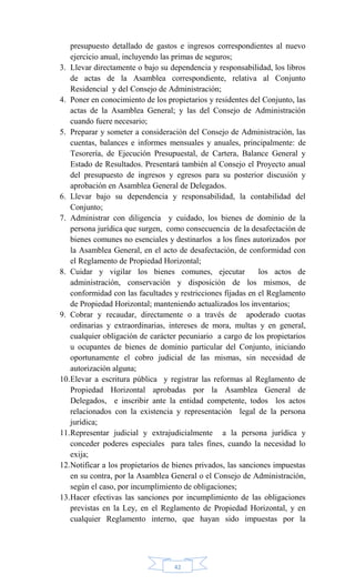 42
presupuesto detallado de gastos e ingresos correspondientes al nuevo
ejercicio anual, incluyendo las primas de seguros;
3. Llevar directamente o bajo su dependencia y responsabilidad, los libros
de actas de la Asamblea correspondiente, relativa al Conjunto
Residencial y del Consejo de Administración;
4. Poner en conocimiento de los propietarios y residentes del Conjunto, las
actas de la Asamblea General; y las del Consejo de Administración
cuando fuere necesario;
5. Preparar y someter a consideración del Consejo de Administración, las
cuentas, balances e informes mensuales y anuales, principalmente: de
Tesorería, de Ejecución Presupuestal, de Cartera, Balance General y
Estado de Resultados. Presentará también al Consejo el Proyecto anual
del presupuesto de ingresos y egresos para su posterior discusión y
aprobación en Asamblea General de Delegados.
6. Llevar bajo su dependencia y responsabilidad, la contabilidad del
Conjunto;
7. Administrar con diligencia y cuidado, los bienes de dominio de la
persona jurídica que surgen, como consecuencia de la desafectación de
bienes comunes no esenciales y destinarlos a los fines autorizados por
la Asamblea General, en el acto de desafectación, de conformidad con
el Reglamento de Propiedad Horizontal;
8. Cuidar y vigilar los bienes comunes, ejecutar los actos de
administración, conservación y disposición de los mismos, de
conformidad con las facultades y restricciones fijadas en el Reglamento
de Propiedad Horizontal; manteniendo actualizados los inventarios;
9. Cobrar y recaudar, directamente o a través de apoderado cuotas
ordinarias y extraordinarias, intereses de mora, multas y en general,
cualquier obligación de carácter pecuniario a cargo de los propietarios
u ocupantes de bienes de dominio particular del Conjunto, iniciando
oportunamente el cobro judicial de las mismas, sin necesidad de
autorización alguna;
10.Elevar a escritura pública y registrar las reformas al Reglamento de
Propiedad Horizontal aprobadas por la Asamblea General de
Delegados, e inscribir ante la entidad competente, todos los actos
relacionados con la existencia y representación legal de la persona
jurídica;
11.Representar judicial y extrajudicialmente a la persona jurídica y
conceder poderes especiales para tales fines, cuando la necesidad lo
exija;
12.Notificar a los propietarios de bienes privados, las sanciones impuestas
en su contra, por la Asamblea General o el Consejo de Administración,
según el caso, por incumplimiento de obligaciones;
13.Hacer efectivas las sanciones por incumplimiento de las obligaciones
previstas en la Ley, en el Reglamento de Propiedad Horizontal, y en
cualquier Reglamento interno, que hayan sido impuestas por la
 