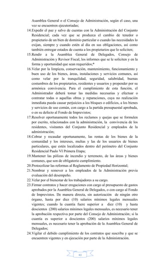 43
Asamblea General o el Consejo de Administración, según el caso, una
vez se encuentren ejecutoriadas;
14.Expedir el paz y salvo de cuentas con la Administración del Conjunto
Residencial; cada vez que se produzca el cambio de tenedor o
propietario de un bien de dominio particular o cuando las necesidades lo
exijan, siempre y cuando estén al día en sus obligaciones, así como
también entregar estados de cuenta a los propietarios que lo soliciten;
15.Rendir a la Asamblea General de Delegados, Consejo de
Administración y Revisor Fiscal, los informes que se le soliciten y en la
forma y oportunidad que sean requeridos;*
16.Velar por la limpieza, conservación, mantenimiento, funcionamiento y
buen uso de los bienes, áreas, instalaciones y servicios comunes, así
como velar por la tranquilidad, seguridad, salubridad, buenas
costumbres de los propietarios, residentes y usuarios y propender por su
armónica convivencia. Para el cumplimiento de esta función, el
Administrador deberá tomar las medidas necesarias y efectuar o
contratar todas o aquellas obras y reparaciones, cuya no realización
inmediata pueda causar perjuicios a los bloques o edificios, a los bienes
y servicios de uso común, con cargo a la partida presupuestal aprobada,
o en su defecto al Fondo de Imprevistos;
17.Resolver oportunamente todos los reclamos y quejas que se formulen
por escrito, relacionados con la administración, la convivencia de los
residentes, visitantes del Conjunto Residencial y empleados de la
administración;
18.Cobrar y recaudar oportunamente, las rentas de los bienes de la
comunidad y los intereses, multas y las de los usuarios de bienes
particulares, que estén localizados dentro del perímetro del Conjunto
Residencial Paulo VI Primera Etapa;
19.Mantener las pólizas de incendio y terremoto, de las áreas y bienes
comunes, que son de obligatorio cumplimiento.
20.Protocolizar las reformas al Reglamento de Propiedad Horizontal;
21.Nombrar y remover a los empleados de la Administración previa
evaluación del desempeño.
22.Velar por el bienestar de los trabajadores a su cargo.
23.Firmar contratos y hacer erogaciones con cargo al presupuesto de gastos
aprobados por la Asamblea General de Delegados, o con cargo al Fondo
de Imprevistos. De manera directa, sin autorización de ningún otro
órgano, hasta por diez (10) salarios mínimos legales mensuales
vigentes; cuando la cuantía fuere superior a diez (10) y hasta
doscientos (200) salarios mínimos legales mensuales, es necesario tener
la aprobación respectiva por parte del Consejo de Administración; si la
cuantía es superior a doscientos (200) salarios mínimos legales
mensuales, es necesario tener la aprobación de la Asamblea General de
Delegados;
24.Vigilar el debido cumplimiento de los contratos que suscriba y que se
encuentren vigentes y en ejecución por parte de la Administración.
 