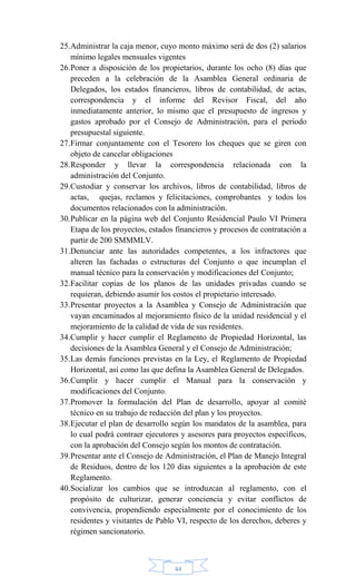44
25.Administrar la caja menor, cuyo monto máximo será de dos (2) salarios
mínimo legales mensuales vigentes
26.Poner a disposición de los propietarios, durante los ocho (8) días que
preceden a la celebración de la Asamblea General ordinaria de
Delegados, los estados financieros, libros de contabilidad, de actas,
correspondencia y el informe del Revisor Fiscal, del año
inmediatamente anterior, lo mismo que el presupuesto de ingresos y
gastos aprobado por el Consejo de Administración, para el período
presupuestal siguiente.
27.Firmar conjuntamente con el Tesorero los cheques que se giren con
objeto de cancelar obligaciones
28.Responder y llevar la correspondencia relacionada con la
administración del Conjunto.
29.Custodiar y conservar los archivos, libros de contabilidad, libros de
actas, quejas, reclamos y felicitaciones, comprobantes y todos los
documentos relacionados con la administración.
30.Publicar en la página web del Conjunto Residencial Paulo VI Primera
Etapa de los proyectos, estados financieros y procesos de contratación a
partir de 200 SMMMLV.
31.Denunciar ante las autoridades competentes, a los infractores que
alteren las fachadas o estructuras del Conjunto o que incumplan el
manual técnico para la conservación y modificaciones del Conjunto;
32.Facilitar copias de los planos de las unidades privadas cuando se
requieran, debiendo asumir los costos el propietario interesado.
33.Presentar proyectos a la Asamblea y Consejo de Administración que
vayan encaminados al mejoramiento físico de la unidad residencial y el
mejoramiento de la calidad de vida de sus residentes.
34.Cumplir y hacer cumplir el Reglamento de Propiedad Horizontal, las
decisiones de la Asamblea General y el Consejo de Administración;
35.Las demás funciones previstas en la Ley, el Reglamento de Propiedad
Horizontal, así como las que defina la Asamblea General de Delegados.
36.Cumplir y hacer cumplir el Manual para la conservación y
modificaciones del Conjunto.
37.Promover la formulación del Plan de desarrollo, apoyar al comité
técnico en su trabajo de redacción del plan y los proyectos.
38.Ejecutar el plan de desarrollo según los mandatos de la asamblea, para
lo cual podrá contraer ejecutores y asesores para proyectos específicos,
con la aprobación del Consejo según los montos de contratación.
39.Presentar ante el Consejo de Administración, el Plan de Manejo Integral
de Residuos, dentro de los 120 días siguientes a la aprobación de este
Reglamento.
40.Socializar los cambios que se introduzcan al reglamento, con el
propósito de culturizar, generar conciencia y evitar conflictos de
convivencia, propendiendo especialmente por el conocimiento de los
residentes y visitantes de Pablo VI, respecto de los derechos, deberes y
régimen sancionatorio.
 