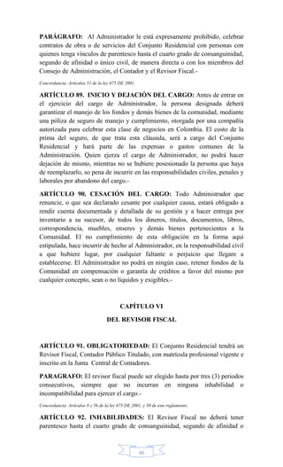 45
PARÁGRAFO: Al Administrador le está expresamente prohibido, celebrar
contratos de obra o de servicios del Conjunto Residencial con personas con
quienes tenga vínculos de parentesco hasta el cuarto grado de consanguinidad,
segundo de afinidad o único civil, de manera directa o con los miembros del
Consejo de Administración, el Contador y el Revisor Fiscal.-
Concordancia: Artículos 51 de la ley 675 DE 2001.
ARTÍCULO 89. INICIO Y DEJACIÓN DEL CARGO: Antes de entrar en
el ejercicio del cargo de Administrador, la persona designada deberá
garantizar el manejo de los fondos y demás bienes de la comunidad, mediante
una póliza de seguro de manejo y cumplimiento, otorgada por una compañía
autorizada para celebrar esta clase de negocios en Colombia. El costo de la
prima del seguro, de que trata esta cláusula, será a cargo del Conjunto
Residencial y hará parte de las expensas o gastos comunes de la
Administración. Quien ejerza el cargo de Administrador, no podrá hacer
dejación de mismo, mientras no se hubiere posesionado la persona que haya
de reemplazarlo, so pena de incurrir en las responsabilidades civiles, penales y
laborales por abandono del cargo.-
ARTÍCULO 90. CESACIÓN DEL CARGO: Todo Administrador que
renuncie, o que sea declarado cesante por cualquier causa, estará obligado a
rendir cuenta documentada y detallada de su gestión y a hacer entrega por
inventario a su sucesor, de todos los dineros, títulos, documentos, libros,
correspondencia, muebles, enseres y demás bienes pertenecientes a la
Comunidad. El no cumplimiento de esta obligación en la forma aquí
estipulada, hace incurrir de hecho al Administrador, en la responsabilidad civil
a que hubiere lugar, por cualquier faltante o perjuicio que llegare a
establecerse. El Administrador no podrá en ningún caso, retener fondos de la
Comunidad en compensación o garantía de créditos a favor del mismo por
cualquier concepto, sean o no líquidos y exigibles.-
CAPÍTULO VI
DEL REVISOR FISCAL
ARTÍCULO 91. OBLIGATORIEDAD: El Conjunto Residencial tendrá un
Revisor Fiscal, Contador Público Titulado, con matrícula profesional vigente e
inscrito en la Junta Central de Contadores.
PARAGRAFO: El revisor fiscal puede ser elegido hasta por tres (3) periodos
consecutivos, siempre que no incurran en ninguna inhabilidad o
incompatibilidad para ejercer el cargo.-
Concordancia: Artículos 8 y 56 de la ley 675 DE 2001, y 50 de este reglamento.
ARTÍCULO 92. INHABILIDADES: El Revisor Fiscal no deberá tener
parentesco hasta el cuarto grado de consanguinidad, segundo de afinidad o
 