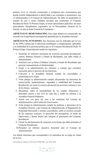 46
primero civil, ni vínculos comerciales o cualquiera otra circunstancia que
pueda restarle independencia u objetividad a sus conceptos o actuaciones, con
el Administrador o el Consejo de Administración. No debe ser propietario ni
tenedor de una o varias unidades privadas que conforman el Conjunto
Residencial Paulo VI Primera Etapa; no tener antecedentes judiciales; no tener
antecedentes disciplinarios registrados en la Procuraduría General de la
Nación, ni ante la Junta Central de Contadores.-
ARTÍCULO 93. REMUNERACIÓN: Este cargo deberá ser remunerado, de
acuerdo con la aprobación presupuestal aprobada por la Asamblea General.-
ARTÍCULO 94. FUNCIONES: Sus funciones son las indicadas por la Ley
43 de 1990 y demás que la adicionen modifiquen o complementen, aplicables
a la modalidad de la persona jurídica que es el Conjunto Residencial Paulo VI
Primera Etapa. Especialmente tendrá las siguientes:
1. Examinar los informes mensuales de tesorería, ejecución presupuestal,
cartera, Balance General y Estado de Resultados, que debe rendir el
Administrador.
2. Autorizar con su firma el Balance General y Estado de Resultados que
presente mensualmente el Administrador.
3. Exigir a la administración los informes y cuentas que considere
necesarios para el ejercicio de sus funciones.
4. Convocar a la Asamblea General cuando las necesidades o
circunstancias lo exijan.
5. Velar porque la administración cumpla eficazmente las funciones de
conservación, mantenimiento, seguridad y estabilidad del Conjunto
Residencial, así como la correcta prestación de servicios comunes y uso
de los bienes comunes.
6. Dictaminar sobre la razonabilidad de los estados financieros a
diciembre treinta y uno (31) de cada año y rendir un informe a la
Asamblea General Ordinaria.
7. Asistir con voz pero sin voto a las reuniones del Consejo de
Administración o del Comité de Convivencia.
8. Velar porque la administración cumpla las políticas y decisiones de la
Asamblea General, y del Consejo de Administración, el Reglamento de
Propiedad Horizontal y normas concordantes sobre el correcto recaudo
de las expensas comunes, la ejecución del presupuesto, el fondo de
imprevistos y demás bienes que integran el patrimonio del Conjunto
Residencial.
9. Firmar las declaraciones de retención en la fuente que deba presentar el
Conjunto Residencial.
10.Presentar un informe ejecutivo bimestral ante el Consejo de
Administración
Las demás funciones que correspondan a la naturaleza de su cargo en virtud
de la Ley.-
Concordancia: Artículos 57 de la ley 675 DE 2001 y Ley 43 de 1990.
 