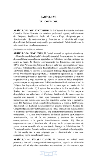 47
CAPÍTULO VII
DEL CONTADOR
ARTÍCULO 95. OBLIGATORIEDAD: El Conjunto Residencial tendrá un
Contador Público Titulado, con matrícula profesional vigente; residente o no
del Conjunto Residencial Paulo VI Primera Etapa, designado por el
Administrador. Su remuneración y duración en el ejercicio del cargo
dependerá de la forma de contratación que a criterio del Administrador sea la
más conveniente para la copropiedad.-
Concordancia: Artículo 88 de este reglamento.
ARTÍCULO 96. FUNCIONES: El Contador tendrá las siguientes funciones:
1) Llevar la contabilidad del Conjunto Residencial, de acuerdo con las normas
de contabilidad generalmente aceptadas en Colombia, para las entidades sin
ánimo de lucro. 2) Elaborar oportunamente los documentos que exige la
DIAN a las Personas sin Ánimo de Lucro y velar por su presentación y pago
oportuno. 3) Elaborar la nómina de empleados del Conjunto Residencial Paulo
VI Primera Etapa. 4) Elaborar la liquidación de los aportes parafiscales y velar
por su presentación y pago oportuno. 5) Elaborar la liquidación de los aportes
a los sistemas generales de pensiones, salud y riesgos profesionales y velar por
su presentación y pago oportuno. 6) Liquidar las cesantías de los trabajadores
y responder por su pago oportuno. 7) Elaborar las conciliaciones bancarias. 8)
Elaborar las liquidaciones definitivas del personal que se desvincula del
Conjunto Residencial. 9) Liquidar las vacaciones de los empleados. 10)
Revisar los comprobantes de egreso por la totalidad de los pagos o
desembolsos que deba hacer el Conjunto Residencial, de manera que los
soportes que generan el pago sean verdaderos y correspondan a una
transacción que cumpla con todos los requisitos legales para el respectivo
pago. 11) Responder por el control interno financiero y contable del Conjunto
Residencial. 12) Elaborar mensualmente los estados financieros básicos del
Conjunto Residencial y autorizarlos con su firma. 13) Elaborar mensualmente
el informe de ejecución presupuestal. 14) Elaborar mensualmente un informe
de tesorería. 15) Asistir mensualmente a la reunión ordinaria del Consejo de
Administración, con el fin de presentar y sustentar los informes
correspondientes a la gestión inmediatamente anterior. 16) Elaborar
conjuntamente con el Administrador, el proyecto de presupuesto anual de
gastos para ser sometido a la aprobación del Consejo de Administración 17)
Presentar el análisis financieros bimestralmente al Consejo de Administración.
18) Las demás que le sean asignadas por el Administrador y que sean
compatibles con la naturaleza del cargo.-
ARTÍCULO 97. INHABILIDADES: El Contador no deberá tener
parentesco hasta el cuarto grado de consanguinidad, segundo de afinidad o
primero civil, ni vínculos comerciales o cualquiera otra circunstancia que
 